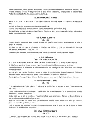 Piedad de nosotros, Señor. Piedad de nosotros Señor. Que demasiado se han burlado de nosotros; que
nuestra alma está saciada de desprecios. De la burla de los satisfechos, del desprecio de los soberbios.
Piedad de nosotros Señor. Piedad de nosotros, Señor (2).
128. BESHUB ADONAI (Sal 125)
HAZNOS VOLVER, OH HASHED, COMO LAS AGUAS AL NEGUEB, COMO LAS AGUAS AL NEGUEB.
(BIS)
Los que con lágrimas sembraban, con cantares segarán. (2)
Cuando Yahvé hizo volver a los cautivos de Sión, fuimos como los que sueñan. (bis)
Gloria al Padre, gloria al Hijo y la gloria al Espíritu, Espíritu de amor; como era en el principio, eternamente
por los siglos de los siglos, amén.
129. CUANDO EL SEÑOR
(Sal 125)
Cuando el Señor hizo volver a los cautivos de Sión, nos parecía soñar; la boca se nos llenaba de risas, la
lengua de cantares.
PORQUE AL IR SE VAN LLORANDO, LLEVANDO LA SEMILLA; MAS AL VOLVER SE VIENEN
CANTANDO, TRAYENDO LAS GAVILLAS.
¡Grandes cosas ha hecho, maravillas ha hecho el Señor con nosotros! Por eso estamos alegres.
130. SI EL SEÑOR NO
CONSTRUYE LA CASA (Sal 126)
SI EL SEÑOR NO CONSTRUYE LA CASA, EN VANO SE CANSAN LOS CONSTRUCTORES. (BIS)
Si el Señor no guarda la ciudad, en vano vigilan los centinelas. Si el Señor no guarda la ciudad.
En vano madrugáis al levantaros. El descanso retrasáis por conseguir el pan. Dios lo da a sus amigos
mientras duermen.
Don del Señor son los hijos. Son como flechas en manos de un guerrero los hijos de la juventud. ¡Dichoso el
hombre que tiene llena su aljaba! No temerá cuando lleguen a su puerta los enemigos.
Demos gloria al Padre y al Hijo, y al Santo Espíritu de amor, como era en el principio, ahora y siempre.
131. CONSTRÚYENOS LA CASA
(Sal 126)
CONSTRÚYENOS LA CASA, DANOS TU HERENCIA, GUARDA A NUESTRO PUEBLO, QUE REINE LA
PAZ. (BIS)
Es tan inútil que el hombre construya… Es tan inútil que el guardia vigile… Si el Señor no está en todo
presente, no triunfará nuestro plan.
Es tan inútil que al sol te levantes… Y que trasnoches hasta amanecer… Porque el Señor alimenta tu
cuerpo, mientras descansas te ofrece su pan.
Porque la herencia de Dios son los hijos, y su salario es el fruto del vientre. Las buenas obras que hiciste de
joven son las saetas, y el arco, el amor.
Feliz el hombre que tiene por norma los presupuestos que lleva el amor; no ha de temer a ningún
adversario, su alma es fuerte y no morirá.
132. COMO BROTES DE OLIVO
(Sal 127)
COMO BROTES DE OLIVO EN TORNO A TU MESA, SEÑOR, ASÍ SON LOS HIJOS DE LA IGLESIA.
 