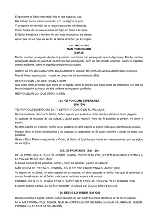 El que teme al Señor será feliz; feliz el que sigue su ruta.
Del trabajo de tus manos comerás; a Ti, la alegría, el gozo.
Y tu esposa en el medio de tu hogar será como viña fecunda.
Como brotes de un olivo reunirás los hijos en torno a tu mesa.
El Señor bendecirá al hombre fiel con esta abundancia de bienes.
A los hijos de tus hijos los verás: la Gloria al Señor, por los siglos.
133. MUCHO ME
HAN PERSEGUIDO
(Sal 128)
Mucho me han perseguido desde mi juventud, mucho me han perseguido que lo diga Israel, Mucho me han
perseguido desde mi juventud, mucho me han perseguido, pero no han podido conmigo. Sobre mi espalda
araron aradores, sobre mi espalda alargaron sus surcos.
SOBRE MI ESPALDA ARARON LOS ARADORES, SOBRE MI ESPALDA ALARGARON SUS SURCOS.
Mas el Señor, que es justo, rompió las coyundas de los malvados. (Bis)
RETROCEDAN LOS QUE ODIAN A SIÓN.
Que sean como la hierba que crece en el tejado, como la hierba que seca antes de arrancarla. De ella no
llena el segador su mano, de ella no llena su regazo el gavillador.
RETROCEDAN LOS QUE ODIAN A SIÓN.
134. YO PONGO MI ESPERANZA
(Sal 129)
YO PONGO MI ESPERANZA EN TI, SEÑOR, Y CONFIÓ EN TU PALABRA.
Desde el abismo clamo a Ti, Señor; Señor, oye mi voz; estén tus oídos atentos al clamor de mi plegaria.
Si guardas el recuerdo de las culpas, ¿Quién podrá resistir? Pero de Ti procede el perdón, yo temo y
espero.
Mi alma espera en el Señor, confío en su palabra; mi alma espera al Señor, más que el centinela la aurora.
Porque tiene el Señor misericordia y es copiosa su redención; es Él quien redimirá a Israel de todos sus
pecados.
Gloria a Dios, Padre omnipotente; a Cristo, el Señor; al Espíritu que habita en nuestras almas, por los siglos
de los siglos.
135. DE PROFUNDIS (Sal 129)
DE LO PROFUNDO A TI GRITO, SEÑOR. SEÑOR, ESCUCHA MI VOZ; ¡ESTÉN TUS OÍDOS ATENTOS A
LA VOZ DE MI SÚPLICA! (BIS)
Si llevas cuenta de los pecados, Señor, ¿quién se salvará?, ¿quién se salvará?
MÁS CERCA DE TI ESTÁ EL PERDÓN. SÓLO EN TI SE ENCUENTRA EL AMOR. (BIS)
Yo espero en el Señor, mi alma espera en su palabra; mi alma aguarda al Señor más que el centinela la
aurora, Israel espera en el Señor, más que el centinela espera a la aurora.
PORQUE SÓLO EN EL SEÑOR ESTÁ EL AMOR. SÓLO EN ÉL SE ENCUENTRA EL PERDÓN (BIS).
El Señor redime a Israel. EL SEÑOR REDIME A ISRAEL DE TODOS SUS PECADOS.
136. DESDE LO HONDO (Sal 129)
Desde lo hondo a Ti grito, Señor; Señor escucha mi voz; estén tus oídos atentos a la voz de mi súplica.
MI ALMA ESPERA EN EL SEÑOR, MI ALMA ESPERA EN SU PALABRA; MI ALMA AGUARDA AL SEÑOR,
PORQUE EN ÉL ESTA LA SALVACIÓN.
 