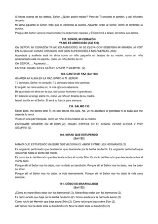 Si llevas cuenta de los delitos, Señor, ¿Quién podrá resistir? Pero de Ti procede el perdón, y así infundes
respeto.
Mi alma aguarda al Señor, más que el centinela la aurora. Aguarde Israel al Señor, como el centinela la
aurora.
Porque del Señor viene la misericordia y la redención copiosa; y Él redimirá a Israel, de todos sus delitos.
137. SEÑOR, MI CORAZÓN
YA NO ES AMBICIOSO (Sal 130)
OH SEÑOR, MI CORAZÓN YA NO ES AMBICIOSO, NI SE ELEVA CON SOBERBIA MI MIRADA, NI VOY
EN BUSCA DE COSAS GRANDES QUE SON SUPERIORES A MIS FUERZAS. (BIS)
Aquietada y acallada está mi alma como un niño pequeño en brazos de su madre; como un niño
amamantado está mi espíritu, como un niño dentro de mí.
OH SEÑOR, ... Aquietada ...
ESPERE ISRAEL EN EL SEÑOR, AHORA Y SIEMPRE. (2)
138. CANTO DE PAZ (Sal 130)
GUARDA MI ALMA EN LA PAZ JUNTO A TI, SEÑOR.
Tú conoces, Señor, mi corazón. Tú conoces todos mis caminos.
El orgullo no reina sobre mí, ni mis ojos son altaneros.
He guardado mi alma en la paz, sin buscar honores ni grandezas.
En silencio la tengo sobre mí, como un niño en brazos de su madre.
Israel, confía en el Señor. Él será tu fuerza para siempre.
139. SALMO 130
Señor Dios, me tienes ante Ti, no son altivos mis ojos. No, yo no aceptaré la grandeza ni la duda que me
aleje de tu amor.
Viviré en una paz tranquila, como un niño en los brazos de su madre.
ESPERARÉ SIEMPRE EN MI DIOS (2). ISRAEL ESPERA EN EL SEÑOR, DESDE AHORA Y POR
SIEMPRE (2).
140. MIRAD QUE ESTUPENDO
(Sal 132)
MIRAD QUE ESTUPENDO GUSTAD QUE ALEGRÍA EL AMOR ENTRE LOS HERMANOS (2).
Es ungüento perfumado que desciende, que desciende por la barba de Aarón. Es ungüento perfumado que
desciende hasta el borde del manto.
Es como rocío del Hermón que desciende sobre el monte Sión. Es rocío del Hermón que desciende sobre el
monte Sión.
Porque allí el Señor nos ha dado, nos ha dado su bendición. Porque allí el Señor nos ha dado, nos ha dado
su amor.
Porque allí el Señor nos ha dado, la vida eternamente. Porque allí el Señor nos ha dado la vida para
siempre.
141. CÓMO ES MARAVILLOSO
(Sal 132)
¡Cómo es maravilloso estar con los hermanos! (2). Maravilloso estar con los hermanos (2).
Es como aceite que baja por la barba de Aarón (2). Como aceite por la barba de Aarón (2).
Como rocío del Hermón que baja sobre Sión (2). Como rocío que baja sobre Sión (2).
Allí Yahvé nos ha dado toda su bendición (2). Nos ha dado toda su bendición (2).
 