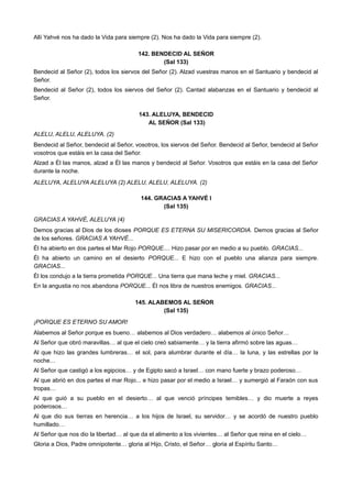 Allí Yahvé nos ha dado la Vida para siempre (2). Nos ha dado la Vida para siempre (2).
142. BENDECID AL SEÑOR
(Sal 133)
Bendecid al Señor (2), todos los siervos del Señor (2). Alzad vuestras manos en el Santuario y bendecid al
Señor.
Bendecid al Señor (2), todos los siervos del Señor (2). Cantad alabanzas en el Santuario y bendecid al
Señor.
143. ALELUYA, BENDECID
AL SEÑOR (Sal 133)
ALELU, ALELU, ALELUYA. (2)
Bendecid al Señor, bendecid al Señor, vosotros, los siervos del Señor. Bendecid al Señor, bendecid al Señor
vosotros que estáis en la casa del Señor.
Alzad a Él las manos, alzad a Él las manos y bendecid al Señor. Vosotros que estáis en la casa del Señor
durante la noche.
ALELUYA, ALELUYA ALELUYA (2) ALELU, ALELU, ALELUYA. (2)
144. GRACIAS A YAHVÉ I
(Sal 135)
GRACIAS A YAHVÉ, ALELUYA (4)
Demos gracias al Dios de los dioses PORQUE ES ETERNA SU MISERICORDIA. Demos gracias al Señor
de los señores. GRACIAS A YAHVÉ...
Él ha abierto en dos partes el Mar Rojo PORQUE.... Hizo pasar por en medio a su pueblo. GRACIAS...
Él ha abierto un camino en el desierto PORQUE... E hizo con el pueblo una alianza para siempre.
GRACIAS...
Él los condujo a la tierra prometida PORQUE... Una tierra que mana leche y miel. GRACIAS...
En la angustia no nos abandona PORQUE... Él nos libra de nuestros enemigos. GRACIAS...
145. ALABEMOS AL SEÑOR
(Sal 135)
¡PORQUE ES ETERNO SU AMOR!
Alabemos al Señor porque es bueno… alabemos al Dios verdadero… alabemos al único Señor…
Al Señor que obró maravillas… al que el cielo creó sabiamente… y la tierra afirmó sobre las aguas…
Al que hizo las grandes lumbreras… el sol, para alumbrar durante el día… la luna, y las estrellas por la
noche…
Al Señor que castigó a los egipcios… y de Egipto sacó a Israel… con mano fuerte y brazo poderoso…
Al que abrió en dos partes el mar Rojo... e hizo pasar por el medio a Israel… y sumergió al Faraón con sus
tropas…
Al que guió a su pueblo en el desierto… al que venció príncipes temibles… y dio muerte a reyes
poderosos…
Al que dio sus tierras en herencia… a los hijos de Israel, su servidor… y se acordó de nuestro pueblo
humillado…
Al Señor que nos dio la libertad… al que da el alimento a los vivientes… al Señor que reina en el cielo…
Gloria a Dios, Padre omnipotente… gloria al Hijo, Cristo, el Señor… gloria al Espíritu Santo…
 