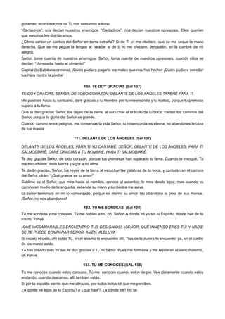 guitarras; acordándonos de Ti, nos sentamos a llorar.
“Cantadnos”, nos decían nuestros enemigos. “Cantadnos”, nos decían nuestros opresores. Ellos querían
que nosotros les divirtiéramos.
¿Cómo cantar un cántico del Señor en tierra extraña? Si de Ti yo me olvidare, que se me seque la mano
derecha. Que se me pegue la lengua al paladar si de ti yo me olvidare, Jerusalén, en la cumbre de mi
alegría.
Señor, toma cuenta de nuestros enemigos. Señor, toma cuenta de nuestros opresores, cuando ellos se
decían: “¡Arrasadla hasta el cimiento!”
Capital de Babilonia criminal, ¡Quién pudiera pagarte los males que nos has hecho! ¡Quién pudiera estrellar
tus hijos contra la piedra!
150. TE DOY GRACIAS (Sal 137)
TE DOY GRACIAS, SEÑOR, DE TODO CORAZÓN; DELANTE DE LOS ÁNGELES TAÑERÉ PARA TI.
Me postraré hacia tu santuario, daré gracias a tu Nombre por tu misericordia y tu lealtad, porque tu promesa
supera a tu fama.
Que te den gracias Señor, los reyes de la tierra, al escuchar el oráculo de tu boca; canten los caminos del
Señor, porque la gloria del Señor es grande.
Cuando camino entre peligros, me conservas la vida Señor, tu misericordia es eterna; no abandones la obra
de tus manos.
151. DELANTE DE LOS ÁNGELES (Sal 137)
DELANTE DE LOS ÁNGELES, PARA TI YO CANTARÉ, SEÑOR, DELANTE DE LOS ÁNGELES, PARA TI
SALMODIARÉ, DARÉ GRACIAS A TU NOMBRE, PARA TI SALMODIARÉ.
Te doy gracias Señor, de todo corazón, porque tus promesas han superado tu fama. Cuando te invoqué, Tú
me escuchaste, diste fuerza y vigor a mi alma.
Te darán gracias, Señor, los reyes de la tierra al escuchar las palabras de tu boca; y cantarán en el camino
del Señor, dirán: “¡Qué grande es tu amor!”
Sublime es el Señor, que mira hacia el humilde, conoce al soberbio, le mira desde lejos; mas cuando yo
camino en medio de la angustia, extiende su mano y su diestra me salva.
El Señor terminará en mí lo comenzado, porque es eterno su amor. No abandona la obra de sus manos.
¡Señor, no nos abandones!
152. TÚ ME SONDEAS (Sal 138)
Tú me sondeas y me conoces, Tú me hablas a mí, oh, Señor. A dónde iré yo sin tu Espíritu, dónde huir de tu
rostro, Yahvé.
¡QUÉ INCOMPARABLES ENCUENTRO TUS DESIGNIOS!, ¡SEÑOR, QUÉ INMENSO ERES TÚ! Y NADIE
SE TE PUEDE COMPARAR SEÑOR, AMÉN, ALELUYA.
Si escalo el cielo, ahí estás Tú, en el abismo te encuentro allí. Tras de la aurora te encuentro ya, en el confín
de los mares estás.
Tú has creado todo mi ser, te doy gracias a Ti, mi Señor. Pues me formaste y me tejiste en el seno materno,
oh Yahvé.
153. TÚ ME CONOCES (SAL 138)
Tú me conoces cuando estoy cansado, Tú me conoces cuando estoy de pie. Ves claramente cuando estoy
andando; cuando descanso, allí también estás.
Si por la espalda siento que me abrazas, por todos lados sé que me percibes.
¿A dónde iré lejos de tu Espíritu? o ¿qué haré?, ¿a dónde iré? No sé.
 