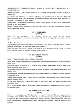 ¿PARA DÓNDE IRÉ?, ¿PARA DONDE HUIRÉ? SI SUBO AL CIELO O ESTOY EN EL ABISMO, YO TE
ENCUENTRO ALLÁ.
¿PARA DÓNDE IRÉ?, ¿PARA DÓNDE HUIRÉ? SI TÚ ESTÁS EN TODAS PARTES DE ESTA VIDA ¿PARA
DÓNDE IR?
Si yo quisiera vivir en tinieblas o no existiera luz donde yo esté, para Ti la noche es clara como el día, nada
está oculto ante tu mirar. Tú me creaste en el seno materno y definiste todo mi vivir. Te doy gracias por tus
maravillas. Qué maravilla, mi Señor, soy yo.
Dame tu mano, Oh Señor bendito, bendito sea siempre tu amor. Ponme a prueba y ve mis pensamientos;
mírame, Oh Dios de mi corazón.
Líbrame, Oh Dios de todo mal camino, quiero vivir, quiero cantar tu amor. Por el camino de la eternidad,
tendré yo siempre la felicidad.
154. TÚ ME CONOCES
(Sal 138)
Señor, Tú me examinas y me conoces; cuando me siento y me levanto.
Tú me conoces (2). Lejos penetras mis pensamientos; distingues mi camino y mi descanso. Tú me conoces
(2).
TÚ ME CONOCES (3).
Adónde iré lejos de tu aliento, adónde huiré de tu presencia. Tú me conoces (2). Si digo que me estorba la
tiniebla, lo oscuro, para Ti, es claro como el día: Tú me conoces (2).
Tú has creado mis entrañas, me has tejido en el seno de mi madre. Tú me conoces (2). Cuando en lo oculto
me iba formando, tus ojos ya veían mis acciones: Tú me conoces (2).
155. SEÑOR, TÚ ME CONOCES
(Sal 138)
SEÑOR, TÚ ME CONOCES, SEÑOR, TÚ ME SONDEAS (2).
Señor, Tú me conoces, Señor, Dios mío, Tú me sondeas. Jalas mi pensamiento esté en camino o dormido lo
sabes, Señor.
Aun no hay palabra en mi lengua ya Tú, Señor, la sabes completa. Me envuelves por todos lados y traes
puesta sobre mí tu mano, Señor.
Sabes de mi descanso, te son familiares todas mis sendas. Tanto saber sobrepasa es tan sublime que no lo
alcanzo, Señor.
Andar lejos de tu aliento a dónde escapar de tu mirada. Estás si escalo a los cielos y si me siento al abismo
te encuentro, Señor.
Si vuelo hasta la aurora, si voy a parar al confín de los mares, tu mano allí me conduce, siempre llegará
hasta mí tu diestra, Señor.
Así me cubran tinieblas, día y noche, sea cual sea mi dolor oscuro. Nada te oculta y la noche alumbras
como el día, Señor.
Así Tú me has formado, tejiste mi vida en seno materno. Gracias por tus maravillas, prodigio soy, prodigios
son tus obras, Señor.
156. SEÑOR, TÚ ME ESCRUTAS
(Sal 138)
Señor, Tú me escrutas y conoces. Tú sabes cuándo me acuesto y me levanto. Sondeas mis pensamientos
desde lejos, te son familiares todas mis sendas. Que no está aún en mi lengua la palabra y ya Tú, Señor, te
la sabes toda. Me acosas por detrás, me atacas por delante, y al mismo tiempo, tienes puesta sobre mí tu
mano, y esto es ciencia misteriosa para mí, ciencia que no llego a comprender, ciencia tan alta que yo no la
entiendo.
 