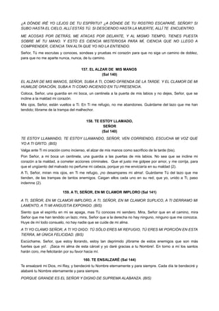 ¿A DÓNDE IRÉ YO LEJOS DE TU ESPÍRITU? ¿A DÓNDE DE TU ROSTRO ESCAPARÉ, SEÑOR? SI
SUBO HASTA EL CIELO, ALLÍ ESTÁS TÚ. SI DESCIENDO HASTA LA MUERTE, ALLÍ TE ENCUENTRO.
ME ACOSAS POR DETRÁS, ME ATACAS POR DELANTE, Y AL MISMO TIEMPO, TIENES PUESTA
SOBRE MÍ TU MANO. Y ESTO ES CIENCIA MISTERIOSA PARA MÍ, CIENCIA QUE NO LLEGO A
COMPRENDER, CIENCIA TAN ALTA QUE YO NO LA ENTIENDO.
Señor, Tú me escrutas y conoces, sondeas y pruebas mi corazón para que no siga un camino de doblez,
para que no me aparte nunca, nunca, de tu camino.
157. EL ALZAR DE MIS MANOS
(Sal 140)
EL ALZAR DE MIS MANOS, SEÑOR, SUBA A TI, COMO OFRENDA DE LA TARDE. Y EL CLAMOR DE MI
HUMILDE ORACIÓN, SUBA A TI COMO INCIENSO EN TU PRESENCIA.
Coloca, Señor, una guardia en mi boca, un centinela a la puerta de mis labios y no dejes, Señor, que se
incline a la maldad mi corazón.
Mis ojos, Señor, están vueltos a Ti. En Ti me refugio, no me abandones. Guárdame del lazo que me han
tendido; líbrame de la trampa del malhechor.
158. TE ESTOY LLAMADO,
SEÑOR
(Sal 140)
TE ESTOY LLAMANDO, TE ESTOY LLAMANDO, SEÑOR, VEN CORRIENDO, ESCUCHA MI VOZ QUE
YO A TI GRITO. (BIS)
Valga ante Ti mi oración como incienso, el alzar de mis manos como sacrificio de la tarde (bis).
Pon Señor, a mi boca un centinela, una guardia a las puertas de mis labios. No sea que se incline mi
corazón a la maldad, a cometer acciones criminales. Que el justo me golpee por amor, y me corrija, para
que el ungüento del malvado no perfume mi cabeza, porque yo me enviciaría en su maldad (2).
A Ti, Señor, miran mis ojos, en Ti me refugio, ¡no desampares mi alma!. Guárdame Tú del lazo que me
tienden, de las trampas de tantos enemigos. Caigan ellos cada uno en su red; que yo, unido a Ti, paso
indemne (2).
159. A TI, SEÑOR, EN MI CLAMOR IMPLORO (Sal 141)
A TI, SEÑOR, EN MI CLAMOR IMPLORO, A TI, SEÑOR, EN MI CLAMOR SUPLICO, A TI DERRAMO MI
LAMENTO, A TI MI ANGUSTIA EXPONGO. (BIS)
Siento que el espíritu en mi se apaga, mas Tú conoces mi sendero. Mira, Señor que en el camino, mira
Señor que me han tendido un lazo; mira, Señor que a la derecha no hay ninguno, ninguno que me conozca.
Huye de mí todo consuelo, no hay nadie que se cuide de mi alma.
A TI YO CLAMO SEÑOR, A TI YO DIGO: TÚ SÓLO ERES MI REFUGIO, TÚ ERES MI PORCIÓN EN ESTA
TIERRA, MI ÚNICA FELICIDAD. (BIS)
Escúchame, Señor, que estoy llorando, estoy tan deprimido ¡líbrame de estos enemigos que son más
fuertes que yo!. ¡Saca mi alma de esta cárcel y yo daré gracias a tu Nombre!. En torno a mí los santos
harán coro, me felicitarán por su favor hacia mí.
160. TE ENSALZARÉ (Sal 144)
Te ensalzaré mi Dios, mi Rey, y bendeciré tu Nombre eternamente y para siempre. Cada día te bendeciré y
alabaré tu Nombre eternamente y para siempre.
PORQUE GRANDE ES EL SEÑOR Y DIGNO DE SUPREMA ALABANZA. (BIS)
 