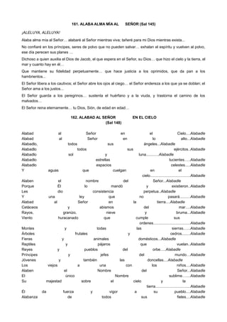 161. ALABA ALMA MÍA AL SEÑOR (Sal 145)
¡ALELUYA, ALELUYA!
Alaba alma mía al Señor… alabaré al Señor mientras viva; tañeré para mi Dios mientras exista...
No confiaré en los príncipes, seres de polvo que no pueden salvar… exhalan el espíritu y vuelven al polvo,
ese día perecen sus planes …
Dichoso a quien auxilia el Dios de Jacob, el que espera en el Señor, su Dios… que hizo el cielo y la tierra, el
mar y cuanto hay en él…
Que mantiene su fidelidad perpetuamente… que hace justicia a los oprimidos, que da pan a los
hambrientos...
El Señor libera a los cautivos; el Señor abre los ojos al ciego… el Señor endereza a los que ya se doblan; el
Señor ama a los justos...
El Señor guarda a los peregrinos… sustenta el huérfano y a la viuda, y trastorna el camino de los
malvados…
El Señor reina eternamente… tu Dios, Sión, de edad en edad…
162. ALABAD AL SEÑOR EN EL CIELO
(Sal 148)
Alabad al Señor en el Cielo....Alabadle
Alabad al Señor en lo alto...Alabadle
Alabadlo, todos sus ángeles...Alabadle
Alabadlo todos sus ejércitos..Alabadle
Alabadlo sol y luna............Alabadle
Alabadlo estrellas lucientes…..Alabadle
Alabadlo espacios celestes.....Alabadle
Y aguas que cuelgan en el
cielo......................................Alabadle
Alaben el nombre del Señor...Alabadle
Porque Él lo mandó y existieron..Alabadle
Les dio consistencia perpetua..Alabadle
Y una ley que no pasará..........Alabadle
Alabad al Señor en la tierra....Alabadle
Cetáceos y abismos del mar….Alabadle
Rayos, granizo, nieve y bruma...Alabadle
Viento huracanado que cumple sus
ordenes...................................Alabadle
Montes y todas las sierras.…..Alabadle
Árboles frutales y cedros........Alabadle
Fieras y animales domésticos...Alabadle
Reptiles y pájaros que vuelan..Alabadle
Reyes y pueblos del orbe.....Alabadle
Príncipes y jefes del mundo…Alabadle
Jóvenes y también las doncellas....Alabadle
Los viejos a una con los niños....Alabadle
Alaben el Nombre del Señor...Alabadle
El único Nombre sublime…....Alabadle
Su majestad sobre el cielo y la
tierra.................................Alabadle
Él da fuerza y vigor a su pueblo....Alabadle
Alabanza de todos sus fieles....Alabadle
 