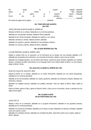 De Israel, su pueblo elegido…Alabadle
Gloria al Padre, y al Hijo.....Alabadle
Y la gloria al Espíritu Santo.......Alabadle
Como era en el principio, ahora y
siempre..................................Alabadle
Por todos los siglos de los siglos.......................................Alabadle
163. TODO SER QUE ALIENTA
(Sal 150)
TODO SER QUE ALIENTA ALABE AL SEÑOR (2).
Alabado el Señor en su templo. Alabadle por su inmensa grandeza.
Alabadle por sus grandes hazañas. Alabad al Señor alabadle.
Alabadle al son de las trompetas. Alabadle con salterio y con cítaras.
Alabadle, tambores y danzas. Alabad al Señor, alabadle.
Alabadle con guitarra y quenas. Alabadle con los panderos y flautas.
Alabadle con cantos y palmas. Alabad al Señor, alabadle.
164. LO QUE RESPIRA (Sal 150)
LO QUE RESPIRA, ALABE AL SEÑOR. (BIS)
Alabad a nuestro Dios en su santuario, en la hermosura de su templo, por sus proezas alabadlo a Él.
Alabadlo por la grandeza de su Nombre, con el sonido de bocinas, salterio y arpa a la vez cantad.
Alabadlo con el alegre pandero, con el candor de la danza, cantad con gozo al Señor. Alabadlo con cuerdas,
flautas y címbalos de júbilo resonantes; en su lenguaje todo lo que respira alabe al Señor. ¡Lo que respira,
alabe al Señor!. Amén.
165. ALELUYA, ALABAD AL SEÑOR (Sal 150)
ALELUYA, ALELUYA, ALELUYA. (BIS)
Alabad al Señor en su templo, alabadlo en su fuerte firmamento, alabadlo por sus obras estupendas,
alabadlo por su inmensa grandeza.
Alabadlo al son de trompetas, alabadlo con arpas y guitarras, alabadlo con tambores y flautas, alabadlo con
tambores y danzas.
Alabadlo con platillos sonoros, alabadlo con platillos vibrantes. Todo ser alabe al Señor; alabe, alabe al
Señor.
Gloria al Padre, gloria al Hijo y gloria al Espíritu Santo. Como era en el principio, ahora y siempre por los
siglos de los siglos.
166. ALABAD A DIOS
EN SU SANTUARIO (Sal 150)
¡ALELUYA! (3)
Alabad a Dios en su santuario, alabadle en su augusto firmamento; alabadle en sus grandes proezas,
alabadle por su inmensa grandeza.
Alabadle con sonido de trompetas, alabadle con la cítara y el arpa. Alabadle con danzas y timbales, alabadle
al son de cuerda y viento.
Alabadle con címbalos sonoros, alabadle con címbalos de júbilo. ¡Qué todo cuanto vive y respira, alabe al
Señor, aleluya!
 