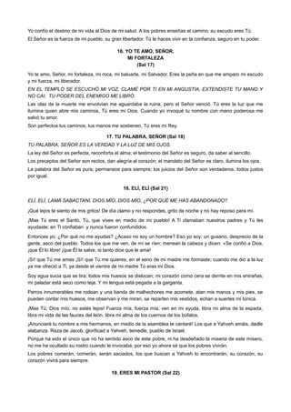 Yo confío el destino de mi vida al Dios de mi salud. A los pobres enseñas el camino, su escudo eres Tú.
El Señor es la fuerza de mi pueblo, su gran libertador. Tú le haces vivir en la confianza, seguro en tu poder.
16. YO TE AMO, SEÑOR,
MI FORTALEZA
(Sal 17)
Yo te amo, Señor, mi fortaleza, mi roca, mi baluarte, mi Salvador. Eres la peña en que me amparo mi escudo
y mi fuerza, mi liberador.
EN EL TEMPLO SE ESCUCHÓ MI VOZ, CLAMÉ POR TI EN MI ANGUSTIA, EXTENDISTE TU MANO Y
NO CAI, TU PODER DEL ENEMIGO ME LIBRÓ.
Las olas de la muerte me envolvían me aguardaba la ruina, pero el Señor venció. Tú eres la luz que me
ilumina quien abre mis caminos, Tú eres mi Dios. Cuando yo invoqué tu nombre con mano poderosa me
salvó tu amor.
Son perfectos tus caminos, tus manos me sostienen, Tú eres mi Rey.
17. TU PALABRA, SEÑOR (Sal 18)
TU PALABRA, SEÑOR ES LA VERDAD Y LA LUZ DE MIS OJOS.
La ley del Señor es perfecta, reconforta el alma; el testimonio del Señor es seguro, da saber al sencillo.
Los preceptos del Señor son rectos, dan alegría al corazón; el mandato del Señor es claro, ilumina los ojos.
La palabra del Señor es pura, permanece para siempre; los juicios del Señor son verdaderos, todos justos
por igual.
18. ELÍ, ELÍ (Sal 21)
ELÍ, ELÍ, LAMÁ SABACTANÍ. DIOS MÍO, DIOS MÍO, ¿POR QUÉ ME HAS ABANDONADO?
¡Qué lejos te siento de mis gritos! De día clamo y no respondes, grito de noche y no hay reposo para mí.
¡Mas Tú eres el Santo, Tú, que vives en medio de mi pueblo! A Ti clamaban nuestros padres y Tú les
ayudaste; en Ti confiaban y nunca fueron confundidos.
Entonces yo, ¿Por qué no me ayudas? ¿Acaso no soy un hombre? Eso yo soy: un gusano, desprecio de la
gente, asco del pueblo. Todos los que me ven, de mí se ríen; menean la cabeza y dicen: «Se confió a Dios,
¡que Él lo libre! ¡que Él le salve, si tanto dice que le ama!
¡Sí! que Tú me amas ¡Sí! que Tú me quieres, en el seno de mi madre me formaste; cuando me dio a la luz
ya me ofreció a Ti, ya desde el vientre de mi madre Tú eras mi Dios.
Soy agua sucia que se tira; todos mis huesos se dislocan; mi corazón como cera se derrite en mis entrañas;
mi paladar está seco como teja. Y mi lengua está pegada a la garganta.
Perros innumerables me rodean y una banda de malhechores me acomete; atan mis manos y mis pies, se
pueden contar mis huesos, me observan y me miran, se reparten mis vestidos, echan a suertes mi túnica.
¡Mas Tú, Dios mío, no estés lejos! Fuerza mía, fuerza mía, ven en mi ayuda, libra mi alma de la espada,
libra mi vida de las fauces del león, libra mi alma de los cuernos de los búfalos.
¡Anunciaré tu nombre a mis hermanos, en medio de la asamblea te cantaré! Los que a Yahveh amáis, dadle
alabanza. Raza de Jacob, glorificad a Yahveh, temedle, pueblo de Israel.
Porque ha sido el único que no ha sentido asco de este pobre, ni ha desdeñado la miseria de este mísero,
no me ha ocultado su rostro cuando le invocaba, por eso yo ahora sé que los pobres vivirán.
Los pobres comerán, comerán, serán saciados, los que buscan a Yahveh lo encontrarán, su corazón, su
corazón vivirá para siempre.
19. ERES MI PASTOR (Sal 22)
 