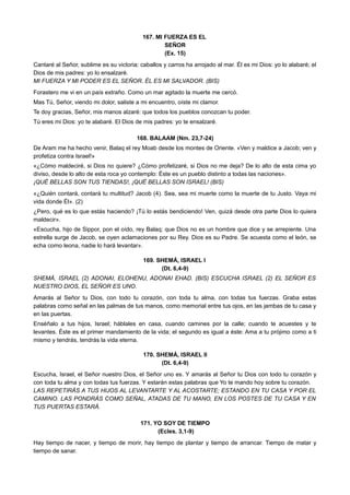 167. MI FUERZA ES EL
SEÑOR
(Ex. 15)
Cantaré al Señor, sublime es su victoria: caballos y carros ha arrojado al mar. Él es mi Dios: yo lo alabaré; el
Dios de mis padres: yo lo ensalzaré.
MI FUERZA Y MI PODER ES EL SEÑOR. ÉL ES MI SALVADOR. (BIS)
Forastero me vi en un país extraño. Como un mar agitado la muerte me cercó.
Mas Tú, Señor, viendo mi dolor, saliste a mi encuentro, oíste mi clamor.
Te doy gracias, Señor, mis manos alzaré: que todos los pueblos conozcan tu poder.
Tú eres mi Dios: yo te alabaré. El Dios de mis padres: yo te ensalzaré.
168. BALAAM (Nm. 23,7-24)
De Aram me ha hecho venir, Balaq el rey Moab desde los montes de Oriente. «Ven y maldice a Jacob; ven y
profetiza contra Israel!»
«¿Cómo maldeciré, si Dios no quiere? ¿Cómo profetizaré, si Dios no me deja? De lo alto de esta cima yo
diviso, desde lo alto de esta roca yo contemplo: Éste es un pueblo distinto a todas las naciones».
¡QUÉ BELLAS SON TUS TIENDAS!, ¡QUÉ BELLAS SON ISRAEL! (BIS)
«¿Quién contará, contará tu multitud? Jacob (4). Sea, sea mi muerte como la muerte de tu Justo. Vaya mi
vida donde Él». (2)
¿Pero, qué es lo que estás haciendo? ¡Tú lo estás bendiciendo! Ven, quizá desde otra parte Dios lo quiera
maldecir».
«Escucha, hijo de Sippor, pon el oído, rey Balaq; que Dios no es un hombre que dice y se arrepiente. Una
estrella surge de Jacob, se oyen aclamaciones por su Rey. Dios es su Padre. Se acuesta como el león, se
echa como leona, nadie lo hará levantar».
169. SHEMÁ, ISRAEL I
(Dt. 6,4-9)
SHEMÁ, ISRAEL (2) ADONAI, ELOHENU, ADONAI EHAD. (BIS) ESCUCHA ISRAEL (2) EL SEÑOR ES
NUESTRO DIOS, EL SEÑOR ES UNO.
Amarás al Señor tu Dios, con todo tu corazón, con toda tu alma, con todas tus fuerzas. Graba estas
palabras como señal en las palmas de tus manos, como memorial entre tus ojos, en las jambas de tu casa y
en las puertas.
Enséñalo a tus hijos, Israel; háblales en casa, cuando camines por la calle; cuando te acuestes y te
levantes. Éste es el primer mandamiento de la vida; el segundo es igual a éste: Ama a tu prójimo como a ti
mismo y tendrás, tendrás la vida eterna.
170. SHEMÁ, ISRAEL II
(Dt. 6,4-9)
Escucha, Israel, el Señor nuestro Dios, el Señor uno es. Y amarás al Señor tu Dios con todo tu corazón y
con toda tu alma y con todas tus fuerzas. Y estarán estas palabras que Yo te mando hoy sobre tu corazón.
LAS REPETIRÁS A TUS HIJOS AL LEVANTARTE Y AL ACOSTARTE; ESTANDO EN TU CASA Y POR EL
CAMINO. LAS PONDRÁS COMO SEÑAL, ATADAS DE TU MANO, EN LOS POSTES DE TU CASA Y EN
TUS PUERTAS ESTARÁ.
171. YO SOY DE TIEMPO
(Ecles. 3,1-9)
Hay tiempo de nacer, y tiempo de morir, hay tiempo de plantar y tiempo de arrancar. Tiempo de matar y
tiempo de sanar.
 