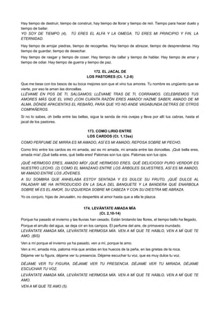Hay tiempo de destruir, tiempo de construir, hay tiempo de llorar y tiempo de reír. Tiempo para hacer duelo y
tiempo de bailar.
YO SOY DE TIEMPO (4), TÚ ERES EL ALFA Y LA OMEGA. TÚ ERES MI PRINCIPIO Y FIN, LA
ETERNIDAD.
Hay tiempo de arrojar piedras, tiempo de recogerlas. Hay tiempo de abrazar, tiempo de desprenderse. Hay
tiempo de guardar, tiempo de desechar.
Hay tiempo de rasgar y tiempo de coser. Hay tiempo de callar y tiempo de hablar. Hay tiempo de amar y
tiempo de odiar. Hay tiempo de guerra y tiempo de paz.
172. EL JACAL DE
LOS PASTORES (Ct. 1,2-8)
Que me bese con los besos de su boca mejores son que el vino tus amores. Tu nombre es ungüento que se
vierte, por eso te aman las doncellas.
LLÉVAME EN POS DE TI, SALGAMOS; LLÉVAME TRAS DE TI, CORRAMOS. CELEBREMOS TUS
AMORES MÁS QUE EL VINO ¡CON CUÁNTA RAZÓN ERES AMADO! HAZME SABER, AMADO DE MI
ALMA, DÓNDE APACIENTAS EL REBAÑO, PARA QUE YO NO ANDE VAGABUNDA DETRÁS DE OTROS
COMPAÑEROS.
Si no lo sabes, oh bella entre las bellas, sigue la senda de mis ovejas y lleva por allí tus cabras, hasta el
jacal de los pastores.
173. COMO LIRIO ENTRE
LOS CARDOS (Ct. 1,13ss)
COMO PERFUME DE MIRRA ES MI AMADO, ASÍ ES MI AMADO; REPOSA SOBRE MI PECHO.
Como lirio entre los cardos es mi amada, así es mi amada, mi amada entre las doncellas. ¡Qué bella eres,
amada mía! ¡Qué bella eres, qué bella eres! Palomas son tus ojos. Palomas son tus ojos.
¡QUÉ HERMOSO ERES, AMADO MÍO! ¡QUÉ HERMOSO ERES, QUÉ DELICIOSO! PURO VERDOR ES
NUESTRO LECHO. (2) COMO EL MANZANO ENTRE LOS ÁRBOLES SILVESTRES, ASÍ ES MI AMADO,
MI AMADO ENTRE LOS JÓVENES.
A SU SOMBRA QUE ANHELABA ESTOY SENTADA Y ES DULCE SU FRUTO, ¡QUÉ DULCE AL
PALADAR! ME HA INTRODUCIDO EN LA SALA DEL BANQUETE Y LA BANDERA QUE ENARBOLA
SOBRE MÍ ES EL AMOR, SU IZQUIERDA SOBRE MI CABEZA Y CON SU DIESTRA ME ABRAZA.
Yo os conjuro, hijas de Jerusalén, no despertéis al amor hasta que a ella le plazca.
174. LEVÁNTATE AMADA MÍA
(Ct. 2,10-14)
Porque ha pasado el invierno y las lluvias han cesado. Están brotando las flores, el tiempo bello ha llegado,
Porque el arrullo del agua, se deja oír en los campos. El perfume del aire, de primavera inundado.
LEVÁNTATE AMADA MÍA, LEVÁNTATE HERMOSA MÍA. VEN A MÍ QUE TE HABLO, VEN A MÍ QUE TE
AMO. (BIS)
Ven a mí porque el invierno ya ha pasado, ven a mí, porque te amo.
Ven a mí, amada mía, paloma mía que anidas en los huecos de la peña, en las grietas de la roca.
Déjame ver tu figura, déjame ver tu presencia. Déjame escuchar tu voz, que es muy dulce tu voz.
DÉJAME VER TU FIGURA, DÉJAME VER TU PRESENCIA. DÉJAME VER TU MIRADA, DÉJAME
ESCUCHAR TU VOZ.
LEVÁNTATE AMADA MÍA, LEVÁNTATE HERMOSA MÍA. VEN A MÍ QUE TE HABLO, VEN A MÍ QUE TE
AMO.
VEN A MÍ QUE TE AMO (5).
 
