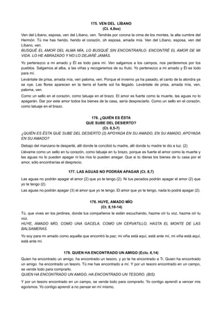 175. VEN DEL LÍBANO
(Ct. 4,8ss)
Ven del Líbano, esposa, ven del Líbano, ven. Tendrás por corona la cima de los montes, la alta cumbre del
Hermón. Tú me has herido, herido el corazón, oh esposa, amada mía. Ven del Líbano, esposa, ven del
Líbano, ven.
BUSQUÉ EL AMOR DEL ALMA MÍA, LO BUSQUÉ SIN ENCONTRARLO. ENCONTRÉ EL AMOR DE MI
VIDA. LO HE ABRAZADO Y NO LO DEJARÉ JAMÁS.
Yo pertenezco a mi amado y Él es todo para mí. Ven salgamos a los campos, nos perderemos por los
pueblos. Salgamos al alba, a las viñas y recogeremos de su fruto. Yo pertenezco a mi amado y Él es todo
para mí.
Levántate de prisa, amada mía, ven paloma, ven. Porque el invierno ya ha pasado, el canto de la alondra ya
se oye. Las flores aparecen en la tierra el fuerte sol ha llegado. Levántate de prisa, amada mía, ven,
paloma, ven.
Como un sello en el corazón, como tatuaje en el brazo. El amor es fuerte como la muerte, las aguas no lo
apagarán. Dar por este amor todos los bienes de la casa, sería despreciarlo. Como un sello en el corazón,
como tatuaje en el brazo.
176. ¿QUIÉN ES ÉSTA
QUE SUBE DEL DESIERTO?
(Ct. 8,5-7)
¿QUIÉN ES ÉSTA QUE SUBE DEL DESIERTO (2) APOYADA EN SU AMADO, EN SU AMADO, APOYADA
EN SU AMADO?
Debajo del manzano te desperté, allí donde te concibió tu madre, allí donde tu madre te dio a luz. (2)
Llévame como un sello en tu corazón, como tatuaje en tu brazo, porque es fuerte el amor como la muerte y
las aguas no lo pueden apagar ni los ríos lo pueden anegar. Que si tú dieras los bienes de tu casa por el
amor, sólo encontrarías el desprecio.
177. LAS AGUAS NO PODRÁN APAGAR (Ct. 8,7)
Las aguas no podrán apagar el amor (2) que yo te tengo (2). Ni tus pecados podrán apagar el amor (2) que
yo te tengo (2).
Las aguas no podrán apagar (3) el amor que yo te tengo. El amor que yo te tengo, nada lo podrá apagar (2).
178. HUYE, AMADO MÍO
(Ct. 8,10-14)
Tú, que vives en los jardines, donde tus compañeros te están escuchando, hazme oír tu voz, hazme oír tu
voz.
HUYE, AMADO MÍO, COMO UNA GACELA, COMO UN CERVATILLO, HASTA EL MONTE DE LAS
BALSAMERAS.
Yo soy para mi amado como aquella que encontró la paz; mi viña está aquí, está ante mí, mi viña está aquí,
está ante mí.
179. QUIEN HA ENCONTRADO UN AMIGO (Eclo. 6,14)
Quien ha encontrado un amigo, ha encontrado un tesoro, y yo te he encontrado a Ti. Quien ha encontrado
un amigo ha encontrado un tesoro. Tú me has encontrado a mí. Y por un tesoro encontrado en un campo,
se vende todo para comprarlo.
QUIEN HA ENCONTRADO UN AMIGO, HA ENCONTRADO UN TESORO. (BIS)
Y por un tesoro encontrado en un campo, se vende todo para comprarlo. Yo contigo aprendí a vencer mis
egoísmos. Yo contigo aprendí a no pensar en mí mismo.
 