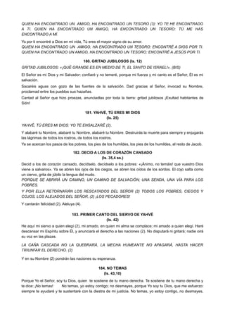QUIEN HA ENCONTRADO UN AMIGO, HA ENCONTRADO UN TESORO (3): YO TE HE ENCONTRADO
A TI. QUIEN HA ENCONTRADO UN AMIGO, HA ENCONTRADO UN TESORO: TÚ ME HAS
ENCONTRADO A MÍ.
Yo por ti encontré a Dios en mi vida, Tú eres el mayor signo de su amor.
QUIEN HA ENCONTRADO UN AMIGO, HA ENCONTRADO UN TESORO: ENCONTRÉ A DIOS POR TI.
QUIEN HA ENCONTRADO UN AMIGO, HA ENCONTRADO UN TESORO: ENCONTRÉ A JESÚS POR TI.
180. GRITAD JUBILOSOS (Is. 12)
GRITAD JUBILOSOS: «¡QUÉ GRANDE ES EN MEDIO DE TI, EL SANTO DE ISRAEL!». (BIS)
El Señor es mi Dios y mi Salvador: confiaré y no temeré, porque mi fuerza y mi canto es el Señor, Él es mi
salvación.
Sacaréis aguas con gozo de las fuentes de la salvación. Dad gracias al Señor, invocad su Nombre,
proclamad entre los pueblos sus hazañas.
Cantad al Señor que hizo proezas, anunciadlas por toda la tierra: gritad jubilosos ¡Exultad habitantes de
Sión!
181. YAHVÉ, TÚ ERES MI DIOS
(Is. 25)
YAHVÉ, TÚ ERES MI DIOS: YO TE ENSALZARÉ (2).
Y alabaré tu Nombre, alabaré tu Nombre, alabaré tu Nombre. Destruirás la muerte para siempre y enjugarás
las lágrimas de todos los rostros, de todos los rostros.
Ya se acercan los pasos de los pobres, los pies de los humildes, los pies de los humildes, el resto de Jacob.
182. DECID A LOS DE CORAZÓN CANSADO
(Is. 35,4 ss.)
Decid a los de corazón cansado, decídselo, decídselo a los pobres: «¡Ánimo, no temáis! que vuestro Dios
viene a salvaros». Ya se abren los ojos de los ciegos, se abren los oídos de los sordos. El cojo salta como
un ciervo, grita de júbilo la lengua del mudo.
PORQUE SE ABRIRÁ UN CAMINO, UN CAMINO DE SALVACIÓN; UNA SENDA, UNA VÍA PARA LOS
POBRES.
Y POR ELLA RETORNARÁN LOS RESCATADOS DEL SEÑOR (2) TODOS LOS POBRES, CIEGOS Y
COJOS, LOS ALEJADOS DEL SEÑOR, (2) ¡LOS PECADORES!
Y cantarán felicidad (2). Aleluya (4).
183. PRIMER CANTO DEL SIERVO DE YAHVÉ
(Is. 42)
He aquí mi siervo a quien elegí (2), mi amado, en quien mi alma se complace; mi amado a quien elegí. Haré
descansar mi Espíritu sobre Él, y anunciará el derecho a las naciones (2). No disputará ni gritará; nadie oirá
su voz en las plazas.
LA CAÑA CASCADA NO LA QUEBRARÁ, LA MECHA HUMEANTE NO APAGARÁ, HASTA HACER
TRIUNFAR EL DERECHO. (2)
Y en su Nombre (2) pondrán las naciones su esperanza.
184. NO TEMAS
(Is. 43,10)
Porque Yo el Señor, soy tu Dios, quien te sostiene de tu mano derecha. Te sostiene de tu mano derecha y
te dice: ¡No temas! No temas, yo estoy contigo; no desmayes, porque Yo soy tu Dios, que me esfuerzo:
siempre te ayudaré y te sustentaré con la diestra de mi justicia. No temas, yo estoy contigo, no desmayes,
 