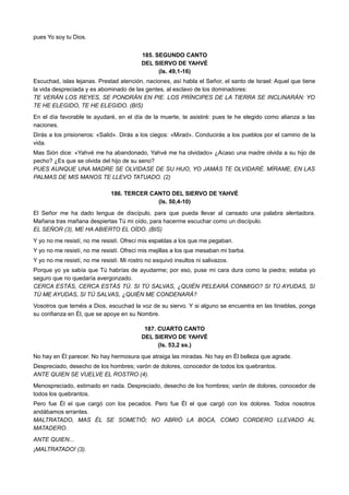 pues Yo soy tu Dios.
185. SEGUNDO CANTO
DEL SIERVO DE YAHVÉ
(Is. 49,1-16)
Escuchad, islas lejanas. Prestad atención, naciones, así habla el Señor, el santo de Israel: Aquel que tiene
la vida despreciada y es abominado de las gentes, al esclavo de los dominadores:
TE VERÁN LOS REYES, SE PONDRÁN EN PIE. LOS PRÍNCIPES DE LA TIERRA SE INCLINARÁN: YO
TE HE ELEGIDO, TE HE ELEGIDO. (BIS)
En el día favorable te ayudaré, en el día de la muerte, te asistiré: pues te he elegido como alianza a las
naciones.
Dirás a los prisioneros: «Salid». Dirás a los ciegos: «Mirad». Conducirás a los pueblos por el camino de la
vida.
Mas Sión dice: «Yahvé me ha abandonado, Yahvé me ha olvidado» ¿Acaso una madre olvida a su hijo de
pecho? ¿Es que se olvida del hijo de su seno?
PUES AUNQUE UNA MADRE SE OLVIDASE DE SU HIJO, YO JAMÁS TE OLVIDARÉ. MÍRAME, EN LAS
PALMAS DE MIS MANOS TE LLEVO TATUADO. (2)
186. TERCER CANTO DEL SIERVO DE YAHVÉ
(Is. 50,4-10)
El Señor me ha dado lengua de discípulo, para que pueda llevar al cansado una palabra alentadora.
Mañana tras mañana despiertas Tú mi oído, para hacerme escuchar como un discípulo.
EL SEÑOR (3), ME HA ABIERTO EL OÍDO. (BIS)
Y yo no me resistí, no me resistí. Ofrecí mis espaldas a los que me pegaban.
Y yo no me resistí, no me resistí. Ofrecí mis mejillas a los que mesaban mi barba.
Y yo no me resistí, no me resistí. Mi rostro no esquivó insultos ni salivazos.
Porque yo ya sabía que Tú habrías de ayudarme; por eso, puse mi cara dura como la piedra; estaba yo
seguro que no quedaría avergonzado.
CERCA ESTÁS, CERCA ESTÁS TÚ. SI TÚ SALVAS, ¿QUIÉN PELEARÁ CONMIGO? SI TÚ AYUDAS, SI
TÚ ME AYUDAS, SI TÚ SALVAS, ¿QUIÉN ME CONDENARÁ?
Vosotros que teméis a Dios, escuchad la voz de su siervo. Y si alguno se encuentra en las tinieblas, ponga
su confianza en Él, que se apoye en su Nombre.
187. CUARTO CANTO
DEL SIERVO DE YAHVÉ
(Is. 53,2 ss.)
No hay en Él parecer. No hay hermosura que atraiga las miradas. No hay en Él belleza que agrade.
Despreciado, desecho de los hombres; varón de dolores, conocedor de todos los quebrantos.
ANTE QUIEN SE VUELVE EL ROSTRO (4).
Menospreciado, estimado en nada. Despreciado, desecho de los hombres; varón de dolores, conocedor de
todos los quebrantos.
Pero fue Él el que cargó con los pecados. Pero fue Él el que cargó con los dolores. Todos nosotros
andábamos errantes.
MALTRATADO, MAS ÉL SE SOMETIÓ; NO ABRIÓ LA BOCA, COMO CORDERO LLEVADO AL
MATADERO.
ANTE QUIEN...
¡MALTRATADO! (3).
 