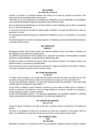 188. ALIANZA
(Is. 54,62; Os. 2,2; Ap. 2)
Conozco tu conducta y tu constante esfuerzo; has sufrido por mi causa sin sucumbir al cansancio. Pero
tengo contra ti que has dejado enfriar tu primer amor.
POR ESO YO, LA VOY A SEDUCIR: LA LLEVARÉ, AL DESIERTO Y ALLÍ LE HABLARÉ A SU CORAZÓN,
Y ELLA ME RESPONDERÁ COMO EN LOS DÍAS DE SU JUVENTUD. (BIS)
No se te llamará jamás abandonada ni a tu tierra le dirán ya más la desolada, pues tu Dios se complacerá
en ti, y tu tierra será desposada.
Y, como joven se casa con doncella, se casará contigo tu Hacedor y con gozo de esposo por su novia, se
gozará por ti, tu Dios.
Yo te desposaré conmigo para siempre, te desposaré en fidelidad y en amor y en compasión, y tú conocerás
a tu Dios.
Ensancha el espacio de tu tienda, tus clavijas asegura; no te detengas, pues tus hijos heredarán naciones y
un pueblo de Dios formarán.
189. CÁNTICO DE
ISAÍAS 61
Bendigamos al Señor, Dios de toda creación, por habernos revelado su amor. Su bondad y su perdón y su
gran fidelidad, por los siglos de los siglos durarán.
EL ESPÍRITU DE DIOS HOY ESTÁ SOBRE MÍ. EL QUE ME HA UNGIDO A PROCLAMAR LA BUENA
NUEVA A LOS MÁS POBRES, LA GRACIA DE SU SALVACIÓN. (BIS)
Enviados con poder, en el Nombre de Jesús a sanar a los enfermos del dolor. A los ciegos la visión, a los
pobres la verdad, y a los presos y oprimidos liberar.
Con la fuerza de su amor y de la resurrección, anunciamos: «Llega ya la salvación» Ni el miedo, ni el temor,
ni la duda y la opresión, borrarán la paz de nuestro corazón.
190. TÚ ME HAS SEDUCIDO
(Jr. 20,7-9)
Tú, Señor, me has seducido, y yo me dejé. Me has forzado y has sido más fuerte, más fuerte que yo. Pero
ves, Señor, ahora soy motivo de risa, todo el día se burlan de mí porque yo me he enamorado de Ti.
TÚ ME HAS SEDUCIDO, SEÑOR, Y YO ME DEJÉ SEDUCIR, ME HAS FORZADO Y HAS SIDO MÁS
FUERTE QUE YO. AHORA SOY SÓLO PARA TI.
Ya ves, Señor, tu Palabra ha sido humillación y sacrificios, por eso resolví no hablar más en tu Nombre, ni
volverte a mencionar. Pero había en mí como un fuego ardiente en mi corazón, prendido a mis entrañas, y
aunque ahogarlo yo quería, no podía contenerlo.
TÚ ME HAS FASCINADO JESÚS, Y YO ME DEJÉ ENAMORAR. HE LUCHADO CONTRA TI, CONTRA
TODO LO QUE SIENTO, PERO HAS VENCIDO TÚ, PERO HAS VENCIDO TÚ.
191. CÁNTICO DE HABACUQ
(Ha. 3,17-19)
Aunque la higuera no florezca y las vides no den fruto y nuestros campos no produzcan y los rebaños se
acaben...
Con todo, yo me alegraré en Yahvé (2) y me gozaré en el Dios de mi salvación: yo me gozaré. Yahvé, el
Señor, es mi fortaleza (2); el cual hace mis pies como de ciervo y en las alturas me hace andar.
192. TÚ ERES EL AGUA
VIVA
(Ez. 36,23-28)
Manifiesta tu santidad en mí, tómame de entre lo que me dispersé, recógeme de donde me perdí, y llévame
 