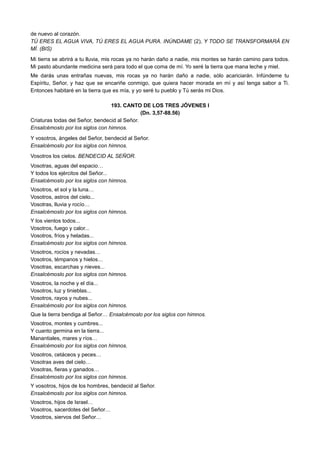 de nuevo al corazón.
TÚ ERES EL AGUA VIVA, TÚ ERES EL AGUA PURA. INÚNDAME (2), Y TODO SE TRANSFORMARÁ EN
MÍ. (BIS)
Mi tierra se abrirá a tu lluvia, mis rocas ya no harán daño a nadie, mis montes se harán camino para todos.
Mi pasto abundante medicina será para todo el que coma de mí. Yo seré la tierra que mana leche y miel.
Me darás unas entrañas nuevas, mis rocas ya no harán daño a nadie, sólo acariciarán. Infúndeme tu
Espíritu, Señor, y haz que se encariñe conmigo, que quiera hacer morada en mí y así tenga sabor a Ti.
Entonces habitaré en la tierra que es mía, y yo seré tu pueblo y Tú serás mi Dios.
193. CANTO DE LOS TRES JÓVENES I
(Dn. 3,57-88.56)
Criaturas todas del Señor, bendecid al Señor.
Ensalcémoslo por los siglos con himnos.
Y vosotros, ángeles del Señor, bendecid al Señor.
Ensalcémoslo por los siglos con himnos.
Vosotros los cielos. BENDECID AL SEÑOR.
Vosotras, aguas del espacio…
Y todos los ejércitos del Señor...
Ensalcémoslo por los siglos con himnos.
Vosotros, el sol y la luna…
Vosotros, astros del cielo...
Vosotras, lluvia y rocío…
Ensalcémoslo por los siglos con himnos.
Y los vientos todos...
Vosotros, fuego y calor...
Vosotros, fríos y heladas...
Ensalcémoslo por los siglos con himnos.
Vosotros, rocíos y nevadas…
Vosotros, témpanos y hielos…
Vosotras, escarchas y nieves...
Ensalcémoslo por los siglos con himnos.
Vosotros, la noche y el día...
Vosotros, luz y tinieblas...
Vosotros, rayos y nubes...
Ensalcémoslo por los siglos con himnos.
Que la tierra bendiga al Señor… Ensalcémoslo por los siglos con himnos.
Vosotros, montes y cumbres...
Y cuanto germina en la tierra...
Manantiales, mares y ríos…
Ensalcémoslo por los siglos con himnos.
Vosotros, cetáceos y peces…
Vosotras aves del cielo…
Vosotras, fieras y ganados…
Ensalcémoslo por los siglos con himnos.
Y vosotros, hijos de los hombres, bendecid al Señor.
Ensalcémoslo por los siglos con himnos.
Vosotros, hijos de Israel…
Vosotros, sacerdotes del Señor…
Vosotros, siervos del Señor…
 
