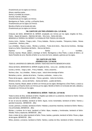 Ensalcémoslo por los siglos con himnos.
Almas y espíritus justos…
Santos y humildes de corazón…
Ananías, Azarías y Misael…
Ensalcémoslo por los siglos con himnos.
Bendigamos al Padre, y al Hijo, y al Espíritu Santo.
Ensalcémoslos por los siglos con himnos
Bendito el Señor en la bóveda del cielo.
Ensalcémoslo por los siglos con himnos.
194. CANTO DE LOS TRES JÓVENES II (Dn. 3,57-88.56)
Criaturas del Señor, BENDECID AL SEÑOR, ensalzadlo con himnos por los siglos; ángeles de Dios...
Cielos... Aguas del espacio... Ejércitos del cielo... Sol y luna... Astros del cielo...
BENDIGA LA TIERRA A SU SEÑOR Y LO ENSALCE POR TODOS LOS SIGLOS.
Lluvia y rocío... Vientos... Fuego y calor... Fríos y heladas... Rocíos y nevadas... Témpanos y hielos... Nieves
y escarchas... Noches y días...
Luz y tinieblas... Rayos y nubes... Montes y cumbres... Frutos de la tierra... Hijos de los hombres... Bendiga
Israel a su Señor. Sacerdotes del Señor... Siervos del Señor...
Espíritus justos... Santos y humildes...
Ananías, Azarías, Misael, alaben y bendigan al Señor. Bendigamos a Dios Padre, a Jesús el Señor y al
Santo Paráclito de amor. Bendito el Señor en su trono de honor, alabado y glorioso por los siglos.
195. CANTO DE LOS TRES
JÓVENES III (Dn. 3,57-88.56)
TODO EL UNIVERSO ES OBRA DEL SEÑOR; TODO NOS INVITA A BENDECIR A DIOS.
Obras del Señor, BENDIGAN AL SEÑOR; ángeles de Dios... luna y sol... estrellas del cielo...
Lluvias y vientos... fuego y calor... Fríos y heladas... nieve y escarcha...
Noches y días... luz y tinieblas... Nubes y rayos... toda la tierra bendiga al Señor.
Montañas y cerros... plantas de la tierra... Fuentes y vertientes... mares y ríos...
Peces de las aguas... pájaros del cielo... Fieras y ganados... todos los hombres...
Ministros de Dios... siervos del Señor... Santos del Señor... pueblo del Señor...
Ananías, Azarías, Misael, alaben al Señor con himnos por los siglos. Bendigamos a Dios Padre, a Jesús su
Hijo amado y al Espíritu Santo con himnos por los siglos. Bendito el Señor en la bóveda del cielo, alabado y
ensalzado con himnos por los siglos.
196. BENDECID AL SEÑOR - TAIZE (Dn. 3,57-88.56)
Todas la obras de Dios, bendecid al Señor. Ángeles que estáis en su presencia, bendecid al Señor. Cielos
todos del Señor, BENDECID AL SEÑOR. (Bis)
El sol, la luna las estrellas, bendecid al Señor. Aguas, rocíos manantiales, bendecid al Señor. Vientos y
grandes huracanes, BENDECID... (Bis)
Lluvias, granizos y nevadas, bendecid al Señor. Heladas y escarchas matutinas, bendecid al Señor. Mares y
ríos primordiales, BENDECID... (Bis)
Montes y cumbres de la tierra, bendecid al Señor. Alpes, mesetas y hondonadas, bendecid al Señor.
Árboles, frutos y espesuras, BENDECID... (Bis)
Aves y nubes de los cielos bendecid al Señor. Fieras, bestias y ganados, bendecid al Señor. Peces y algas
de las aguas, BENDECID... (Bis)
Niños, jóvenes y ancianos, bendecid al Señor. Santos y santas de Dios, bendecid al Señor. Hombres de
 