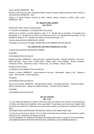 buena voluntad, BENDECID... (Bis)
Espíritus y almas de los justos, bendecid al Señor. Ananias, Azarias, Misael bendecid al Señor. Siervos y
siervas del Dios, BENDECID... (Bis)
Alabad a la Santa Trinidad, bendecid al Señor. Aleluya, aleluya, bendecid al Señor. Amén, amén,
BENDECID... (Bis)
197. BENDITO ERES, SEÑOR
(Dn 3,52-57)
Bendito eres, Señor, Dios de nuestros padres.
A TI GLORIA Y ALABANZA, A TI GLORIA POR LOS SIGLOS.
Bendito sea tu nombre, tu nombre glorioso y santo. A TI... Bendito eres en el templo, en el templo de tu
santa gloria. A TI... Bendito eres en el trono, en el trono de tu reino. A TI... Bendito entre querubines, Tú, que
sondeas los abismos. A TI... Bendito eres, Señor, en la bóveda del cielo. A TI...
Criaturas todas del Señor, BENDECID AL SEÑOR.
Ensalzadlo con himnos por los siglos, ENSALZADLO CON HIMNOS POR LOS SIGLOS.
198. CÁNTICO DE LOS TRES JÓVENES (Dn 3,57-88)
Criaturas todas del Señor. BENDECID AL SEÑOR.
Ensalzadlo.
CON HIMNOS POR LOS SIGLOS.
Ángeles del Señor. BENDECID... Cielos del Señor... Aguas del espacio... Ejércitos del Señor... Sol y luna...
Astros del Cielo... Lluvia y rocío... Vientos todos... Fuego y calor... Fríos y heladas... Rocíos y nevadas...
Témpanos y hielos... Escarchas y nieves... Noche y día... luz y tinieblas... Rayos y nubes...
Bendiga la tierra al Señor.
LO ENSALCE CON HIMNOS POR LOS SIGLOS.
Montes y cumbres. BENDECID... Cuanto germina en la tierra... Manantiales... Mares y ríos... Cetáceos y
peces... Aves del cielo... Fieras y ganados...
Ensalzadlo.
CON HIMNOS POR LOS SIGLOS.
Hijos de los hombres. BENDECID... Bendiga Israel al Señor... Sacerdotes del Señor... Siervos del Señor...
Almas y espíritus justos... Santos y humildes de corazón... Ananías, Azarías y Misael...
Ensalzadlo.
CON HIMNOS POR LOS SIGLOS.
199. NO JUZGUES
(Mt. 7,1-2)
Y tú qué sabes; qué sabes de mi silencio. Dime qué sabes; qué sabes de mis secretos, qué descubres de
mi mirada, qué intuyes de mis palabras. ¡Dime, qué sabes! Y tú qué sabes, qué conoces de mi alegría. Dime
qué sabes; qué sabes de mi melancolía, qué conoces de mi poesía, qué intuyes de mi melodía; tú no sabes
nada.
¡NO SABES NADA! (2) ENTONCES POR QUÉ ME JUZGAS SI NO SABES NADA. (BIS)
Y yo qué sé; qué sé yo de tu silencio. Yo no sé nada; no sé nada de tus secretos, no sé nada de tu poesía.
¡Qué sé yo de tu melancolía! ¡Yo tampoco sé nada!
¡YO NO SÉ NADA! ¡YO TAMPOCO SÉ NADA! ENTONCES POR QUÉ TE JUZGO SI YO NO SÉ NADA...
¡NO SABEMOS NADA! ENTONCES POR QUÉ NOS JUZGAMOS. ¡SI NO SABEMOS NADA! (3)
 