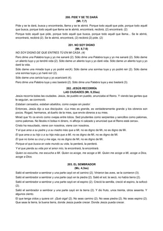 200. PIDE Y SE TE DARÁ
(Mt. 7,7)
Pide y se te dará, busca y encontrarás, llama y se te abrirá. Porque todo aquél que pide, porque todo aquél
que busca, porque todo aquél que llama se le abrirá, encontrará, recibirá, (2) encontrará. (2)
Porque todo aquél que pide, porque todo aquél que busca, porque todo aquél que llama... Se le abrirá,
encontrará, recibirá (2). Se le abrirá, encontrará, (2) recibirá (2) pide. (2)
201. NO SOY DIGNO
(Mt. 8,7-9)
NO SOY DIGNO DE QUE ENTRES TÚ EN MI CASA. (4)
Pero dime una Palabra tuya y yo me sanaré (2). Sólo dime una Palabra tuya y yo me sanaré (2). Sólo dame
un aliento tuyo y yo tendré vida (2). Sólo dame un aliento tuyo y yo daré vida. Sólo dame un aliento tuyo y yo
daré la vida.
Sólo dame una mirada tuya y yo podré ver(4). Sólo dame una sonrisa tuya y yo podré reir (2). Sólo dame
una sonrisa tuya y yo haré reír (2).
Sólo dame una caricia tuya y yo acariciaré (4).
Pero dime una Palabra tuya y eso bastará (2). Sólo dime una Palabra tuya y eso bastará (3).
202. JESÚS RECORRÍA
LAS CIUDADES (Mt. 9,35ss)
Jesús recorría todas las ciudades. Jesús, de pueblo en pueblo, anunciaba el Reino. Y viendo las gentes que
le seguían, se conmovió.
Estaban cansados, estaban abatidos, como ovejas sin pastor.
Entonces, Jesús dijo a sus discípulos: «La mies es grande, es verdaderamente grande y los obreros son
pocos. Rogad, hermanos, al dueño de la mies, que envíe obreros a su mies.
Mirad que Yo os envío como ovejas entre lobos. Sed prudentes como serpientes y sencillos como palomas,
como palomas. No llevéis ni bolsa ni dinero, ni alforja ni calzado y anunciad que el Reino está cerca».
Cristo ha resucitado, viene con nosotros, viene con nosotros.
Y el que ama a su padre y a su madre más que a Mí, no es digno de Mí, no es digno de Mí.
El que ama a su hijo o a su hija más que a Mí, no es digno de Mí, no es digno de Mí.
El que no tome su cruz y me siga, no es digno de Mí, no es digno de Mí.
Porque el que busca en este mundo su vida, la perderá, la perderá.
Y el que pierda su vida por el amor mío, la encontrará, la encontrará.
Quien os escucha, me escucha a Mí. Quien os acoge, me acoge a Mí. Quien me acoge a Mí, acoge a Dios,
acoge a Dios.
203. EL SEMBRADOR
(Mc. 4,3ss)
Salió el sembrador a sembrar y una parte cayó en el camino (2). Vinieron las aves, se la comieron (3).
Salió el sembrador a sembrar y una parte cayó en la piedra (2). Salió el sol, la secó, no había tierra (2).
Salió el sembrador a sembrar y una parte cayó en el espino (2). Creció la semilla, creció el espino, la sofocó
(2).
Salió el sembrador a sembrar y una parte cayó en la tierra (2). Y dio fruto, unos treinta, otros sesenta. Y
algunos ciento.
El que tenga oídos y quiera oír: ¡Qué oiga! (2). No seas camino (2). No seas piedra (2). No seas espino (2).
Que seas la tierra, la buena tierra, donde Jesús puede crecer. Donde Jesús pueda crecer.
 