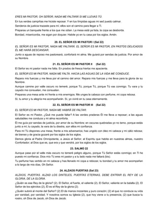 ERES MI PASTOR, OH SEÑOR, NADA ME FALTARÁ SI ME LLEVAS TÚ.
En tus verdes campiñas me hiciste reposar. Y en tus límpidas aguas mi sed puedo calmar.
Senderos de justicia trazaste para mí; ellos son el camino para llegar a Ti.
Preparas un banquete frente a los que me odian. La mesa está ya lista, la copa se desborda.
Bondad, misericordia, me sigan por doquier. Habite yo en tu casa por los siglos. Amén.
20. EL SEÑOR ES MI PASTOR I (Sal 22)
EL SEÑOR ES MI PASTOR, NADA ME FALTARÁ. EL SEÑOR ES MI PASTOR, EN PASTOS DELICADOS
ÉL ME HARÁ DESCANSAR.
Junto a aguas de reposo me pastoreará, confortará mi alma. Me guiará por sendas de justicia. Por amor de
su Nombre.
21. EL SEÑOR ES MI PASTOR II (Sal 22)
El Señor es mi pastor nada me falta. En prados de fresca hierba me apacienta.
EL SEÑOR ES MI PASTOR, NADA ME FALTA. HACIA LAS AGUAS DE LA VIDA ME CONDUCE.
Repara mis fuerzas y me lleva por el camino del amor. Repara mis fuerzas y me lleva para la gloria de su
Nombre.
Aunque camine por valle oscuro no temeré, porque Tú, porque Tú, porque Tú vas conmigo. Tu vara y tu
cayado me consuelan, me consuelan.
Preparas una mesa ante mí frente a mis enemigos. Me unges la cabeza con perfume, mi copa rebosa.
Sí, tu amor y tu alegría me acompañarán. Sí, yo viviré en tu casa eternamente.
22. EL SEÑOR ES MI PASTOR III (Sal 22)
EL SEÑOR ES MI PASTOR, NADA ME HABRÁ DE FALTAR.
El Señor es mi Pastor, ¿Qué me puede faltar? A las verdes praderas Él me lleva a reposar; a las aguas
saludables me conduce y mi alma reconforta.
Él me guía por sendas de justicia, por amor de su Nombre; en oscuras quebradas yo no temo, porque estás
junto a mí; tu cayado, la vara de tu diestra, son ellos mi confianza.
Para mí Tú dispones una mesa, frente a mis adversarios; has ungido con óleo mi cabeza y mi cáliz rebosa;
de bienes y de gracia gozaré por los siglos de los siglos.
Demos gloria al Padre Omnipotente, a Jesús el Señor; al Espíritu que habita en nuestras almas, nuestro
Confortador; al Dios que es, que era y que vendrá, por los siglos de los siglos.
23. SALMO 22
Aunque pase por el valle más oscuro no temeré peligro alguno, porque Tú Señor estás conmigo; en Ti he
puesto mi confianza. Dios mío Tú eres mi pastor y a tu lado nada me faltará (bis).
Tu perfume has vertido en mi cabeza y has llenado mi copa a rebozar, tu bondad y tu amor me acompañan
a lo largo de mis días, Oh Señor.
24. ALZAOS PUERTAS (Sal 23)
ALZAOS, PUERTAS. ALZAD LOS DINTELES, PUERTAS ETERNAS, DEBE ENTRAR EL REY DE LA
GLORIA, DE LA GLORIA.
¿Quién es ese Rey de la gloria? (2). El Señor, el fuerte, el valiente (2). El Señor, valiente en la batalla (2). El
Señor de los ejércitos (2), Él es el Rey de la gloria (2).
¿Quién subirá al monte del Señor? (2) El de manos inocentes y puro corazón; (2) el que no conduce su vida
por vanidad, por vanidad. Y nosotros somos su Iglesia (2), que hoy viene a tu presencia, (2) que busca tu
rostro, oh Dios de Jacob, oh Dios de Jacob.
 
