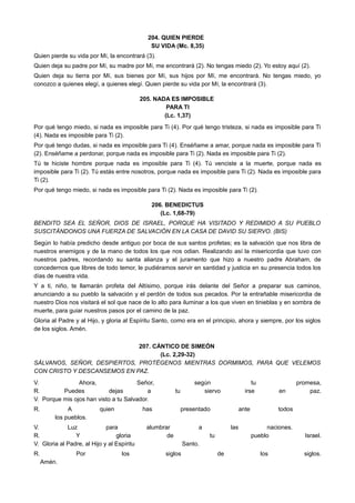 204. QUIEN PIERDE
SU VIDA (Mc. 8,35)
Quien pierde su vida por Mí, la encontrará (3).
Quien deja su padre por Mí, su madre por Mí, me encontrará (2). No tengas miedo (2). Yo estoy aquí (2).
Quien deja su tierra por Mí, sus bienes por Mí, sus hijos por Mí, me encontrará. No tengas miedo, yo
conozco a quienes elegí, a quienes elegí. Quien pierde su vida por Mí, la encontrará (3).
205. NADA ES IMPOSIBLE
PARA TI
(Lc. 1,37)
Por qué tengo miedo, si nada es imposible para Ti (4). Por qué tengo tristeza, si nada es imposible para Ti
(4). Nada es imposible para Ti (2).
Por qué tengo dudas, si nada es imposible para Ti (4). Enséñame a amar, porque nada es imposible para Ti
(2). Enséñame a perdonar, porque nada es imposible para Ti (2). Nada es imposible para Ti (2).
Tú te hiciste hombre porque nada es imposible para Ti (4). Tú venciste a la muerte, porque nada es
imposible para Ti (2). Tú estás entre nosotros, porque nada es imposible para Ti (2). Nada es imposible para
Ti (2).
Por qué tengo miedo, si nada es imposible para Ti (2). Nada es imposible para Ti (2).
206. BENEDICTUS
(Lc. 1,68-79)
BENDITO SEA EL SEÑOR, DIOS DE ISRAEL, PORQUE HA VISITADO Y REDIMIDO A SU PUEBLO
SUSCITÁNDONOS UNA FUERZA DE SALVACIÓN EN LA CASA DE DAVID SU SIERVO. (BIS)
Según lo había predicho desde antiguo por boca de sus santos profetas; es la salvación que nos libra de
nuestros enemigos y de la mano de todos los que nos odian. Realizando así la misericordia que tuvo con
nuestros padres, recordando su santa alianza y el juramento que hizo a nuestro padre Abraham, de
concedernos que libres de todo temor, le pudiéramos servir en santidad y justicia en su presencia todos los
días de nuestra vida.
Y a ti, niño, te llamarán profeta del Altísimo, porque irás delante del Señor a preparar sus caminos,
anunciando a su pueblo la salvación y el perdón de todos sus pecados. Por la entrañable misericordia de
nuestro Dios nos visitará el sol que nace de lo alto para iluminar a los que viven en tinieblas y en sombra de
muerte, para guiar nuestros pasos por el camino de la paz.
Gloria al Padre y al Hijo, y gloria al Espíritu Santo, como era en el principio, ahora y siempre, por los siglos
de los siglos. Amén.
207. CÁNTICO DE SIMEÓN
(Lc. 2,29-32)
SÁLVANOS, SEÑOR, DESPIERTOS, PROTÉGENOS MIENTRAS DORMIMOS, PARA QUE VELEMOS
CON CRISTO Y DESCANSEMOS EN PAZ.
V. Ahora, Señor, según tu promesa,
R. Puedes dejas a tu siervo irse en paz.
V. Porque mis ojos han visto a tu Salvador.
R. A quien has presentado ante todos
los pueblos.
V. Luz para alumbrar a las naciones.
R. Y gloria de tu pueblo Israel.
V. Gloria al Padre, al Hijo y al Espíritu Santo.
R. Por los siglos de los siglos.
Amén.
 