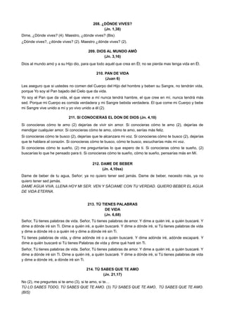 208. ¿DÓNDE VIVES?
(Jn. 1,38)
Dime, ¿Dónde vives? (4). Maestro, ¿dónde vives? (Bis)
¿Dónde vives?, ¿dónde vives? (2). Maestro ¿dónde vives? (2).
209. DIOS AL MUNDO AMÓ
(Jn. 3,16)
Dios al mundo amó y a su Hijo dio, para que todo aquél que crea en Él; no se pierda mas tenga vida en Él.
210. PAN DE VIDA
(Juan 6)
Les aseguro que si ustedes no comen del Cuerpo del Hijo del hombre y beben su Sangre, no tendrán vida,
porque Yo soy el Pan bajado del Cielo que da vida.
Yo soy el Pan que da vida, el que viene a mí nunca tendrá hambre, el que cree en mí, nunca tendrá más
sed. Porque mi Cuerpo es comida verdadera y mi Sangre bebida verdadera. El que come mi Cuerpo y bebe
mi Sangre vive unido a mí y yo vivo unido a él (2).
211. SI CONOCIERAS EL DON DE DIOS (Jn. 4,10)
Si conocieras cómo te amo (2) dejarías de vivir sin amor. Si conocieras cómo te amo (2), dejarías de
mendigar cualquier amor. Si conocieras cómo te amo, cómo te amo, serías más feliz.
Si conocieras cómo te busco (2), dejarías que te alcanzara mi voz. Si conocieras cómo te busco (2), dejarías
que te hablara al corazón. Si conocieras cómo te busco, cómo te busco, escucharías más mi voz.
Si conocieras cómo te sueño, (2) me preguntarías lo que espero de ti. Si conocieras cómo te sueño, (2)
buscarías lo que he pensado para ti. Si conocieras cómo te sueño, cómo te sueño, pensarías más en Mí.
212. DAME DE BEBER
(Jn. 4,10ss)
Dame de beber de tu agua, Señor; ya no quiero tener sed jamás. Dame de beber, necesito más, ya no
quiero tener sed jamás.
DAME AGUA VIVA, LLENA HOY MI SER. VEN Y SÁCIAME CON TU VERDAD. QUIERO BEBER EL AGUA
DE VIDA ETERNA.
213. TÚ TIENES PALABRAS
DE VIDA
(Jn. 6,68)
Señor, Tú tienes palabras de vida. Señor, Tú tienes palabras de amor. Y dime a quién iré, a quién buscaré. Y
dime a dónde iré sin Ti. Dime a quién iré, a quién buscaré. Y dime a dónde iré, si Tú tienes palabras de vida
y dime a dónde iré o a quién iré y dime a dónde iré sin Ti.
Tú tienes palabras de vida, y dime adónde iré o a quién buscaré. Y dime adónde iré, adónde escaparé. Y
dime a quién buscaré si Tú tienes Palabras de vida y dime qué haré sin Ti.
Señor, Tú tienes palabras de vida. Señor, Tú tienes palabras de amor. Y dime a quién iré, a quién buscaré. Y
dime a dónde iré sin Ti. Dime a quién iré, a quién buscaré. Y dime a dónde iré, si Tú tienes palabras de vida
y dime a dónde iré, a dónde iré sin Ti.
214. TÚ SABES QUE TE AMO
(Jn. 21,17)
No (2), me preguntes si te amo (3), si te amo, si te…
TÚ LO SABES TODO, TÚ SABES QUE TE AMO. (3) TÚ SABES QUE TE AMO, TÚ SABES QUE TE AMO.
(BIS)
 