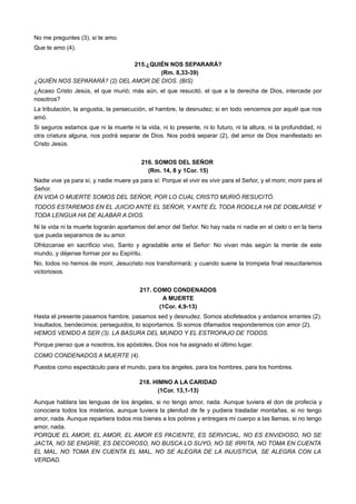 No me preguntes (3), si te amo.
Que te amo (4).
215.¿QUIÉN NOS SEPARARÁ?
(Rm. 8,33-39)
¿QUIÉN NOS SEPARARÁ? (2) DEL AMOR DE DIOS. (BIS)
¿Acaso Cristo Jesús, el que murió; más aún, el que resucitó, el que a la derecha de Dios, intercede por
nosotros?
La tribulación, la angustia, la persecución, el hambre, la desnudez; si en todo vencemos por aquél que nos
amó.
Si seguros estamos que ni la muerte ni la vida, ni lo presente, ni lo futuro, ni la altura, ni la profundidad, ni
otra criatura alguna, nos podrá separar de Dios. Nos podrá separar (2), del amor de Dios manifestado en
Cristo Jesús.
216. SOMOS DEL SEÑOR
(Rm. 14, 8 y 1Cor. 15)
Nadie vive ya para sí, y nadie muere ya para sí: Porque el vivir es vivir para el Señor, y el morir, morir para el
Señor.
EN VIDA O MUERTE SOMOS DEL SEÑOR, POR LO CUAL CRISTO MURIÓ RESUCITÓ.
TODOS ESTAREMOS EN EL JUICIO ANTE EL SEÑOR, Y ANTE ÉL TODA RODILLA HA DE DOBLARSE Y
TODA LENGUA HA DE ALABAR A DIOS.
Ni la vida ni la muerte lograrán apartamos del amor del Señor. No hay nada ni nadie en el cielo o en la tierra
que pueda separamos de su amor.
Ofrézcanse en sacrificio vivo, Santo y agradable ante el Señor: No vivan más según la mente de este
mundo, y déjense formar por su Espíritu.
No, todos no hemos de morir, Jesucristo nos transformará; y cuando suene la trompeta final resucitaremos
victoriosos.
217. COMO CONDENADOS
A MUERTE
(1Cor. 4,9-13)
Hasta el presente pasamos hambre, pasamos sed y desnudez. Somos abofeteados y andamos errantes (2).
Insultados, bendecimos; perseguidos, lo soportamos. Si somos difamados responderemos con amor (2).
HEMOS VENIDO A SER (3). LA BASURA DEL MUNDO Y EL ESTROPAJO DE TODOS.
Porque pienso que a nosotros, los apóstoles, Dios nos ha asignado el último lugar.
COMO CONDENADOS A MUERTE (4).
Puestos como espectáculo para el mundo, para los ángeles, para los hombres, para los hombres.
218. HIMNO A LA CARIDAD
(1Cor. 13,1-13)
Aunque hablara las lenguas de los ángeles, si no tengo amor, nada. Aunque tuviera el don de profecía y
conociera todos los misterios, aunque tuviera la plenitud de fe y pudiera trasladar montañas, si no tengo
amor, nada. Aunque repartiera todos mis bienes a los pobres y entregara mi cuerpo a las llamas, si no tengo
amor, nada.
PORQUE EL AMOR, EL AMOR, EL AMOR ES PACIENTE, ES SERVICIAL, NO ES ENVIDIOSO, NO SE
JACTA, NO SE ENGRÍE, ES DECOROSO, NO BUSCA LO SUYO, NO SE IRRITA, NO TOMA EN CUENTA
EL MAL, NO TOMA EN CUENTA EL MAL, NO SE ALEGRA DE LA INJUSTICIA, SE ALEGRA CON LA
VERDAD.
 