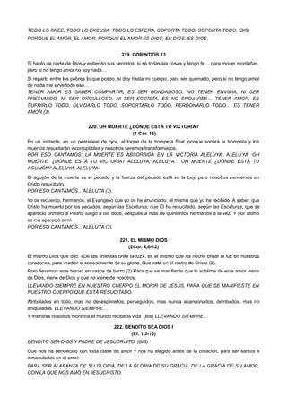 TODO LO CREE, TODO LO EXCUSA, TODO LO ESPERA, SOPORTA TODO, SOPORTA TODO. (BIS)
PORQUE EL AMOR, EL AMOR, PORQUE EL AMOR ES DIOS, ES DIOS, ES DIOS.
219. CORINTIOS 13
Si hablo de parte de Dios y entiendo sus secretos, si sé todas las cosas y tengo fe… para mover montañas,
pero si no tengo amor no soy nada…
Si reparto entre los pobres lo que poseo, si doy hasta mi cuerpo, para ser quemado, pero si no tengo amor
de nada me sirve todo eso…
TENER AMOR ES SABER COMPARTIR, ES SER BONDADOSO, NO TENER ENVIDIA, NI SER
PRESUMIDO, NI SER ORGULLOSO, NI SER EGOÍSTA, ES NO ENOJARSE… TENER AMOR, ES
SUFRIRLO TODO, OLVIDARLO TODO, SOPORTARLO TODO, PERDONARLO TODO… ES TENER
AMOR (3).
220. OH MUERTE ¿DÓNDE ESTÁ TU VICTORIA?
(1 Cor. 15)
En un instante, en un pestañear de ojos, al toque de la trompeta final, porque sonará la trompeta y los
muertos resucitarán incorruptibles y nosotros seremos transformados.
POR ESO CANTAMOS: LA MUERTE ES ABSORBIDA EN LA VICTORIA ALELUYA, ALELUYA. OH
MUERTE, ¿DÓNDE ESTÁ TU VICTORIA? ALELUYA, ALELUYA. OH MUERTE ¿DÓNDE ESTÁ TU
AGUIJÓN? ALELUYA, ALELUYA.
El aguijón de la muerte es el pecado y la fuerza del pecado está en la Ley, pero nosotros vencemos en
Cristo resucitado.
POR ESO CANTAMOS... ALELUYA (3).
Yo os recuerdo, hermanos, el Evangelio que yo os he anunciado, el mismo que yo he recibido. A saber: que
Cristo ha muerto por los pecados, según las Escrituras; que Él ha resucitado, según las Escrituras; que se
apareció primero a Pedro, luego a los doce, después a más de quinientos hermanos a la vez. Y por último
se me apareció a mí.
POR ESO CANTAMOS... ALELUYA (3).
221. EL MISMO DIOS
(2Cor. 4,6-12)
El mismo Dios que dijo: «De las tinieblas brille la luz», es el mismo que ha hecho brillar la luz en nuestros
corazones, para irradiar el conocimiento de su gloria. Que está en el rostro de Cristo (2).
Pero llevamos este tesoro en vasos de barro (2) Para que se manifieste que lo sublime de este amor viene
de Dios, viene de Dios y que no viene de nosotros.
LLEVANDO SIEMPRE EN NUESTRO CUERPO EL MORIR DE JESÚS, PARA QUE SE MANIFIESTE EN
NUESTRO CUERPO QUE ESTÁ RESUCITADO.
Atribulados en todo, mas no desesperados; perseguidos, mas nunca abandonados; derribados, mas no
aniquilados. LLEVANDO SIEMPRE…
Y mientras nosotros morimos el mundo recibe la vida. (Bis) LLEVANDO SIEMPRE…
222. BENDITO SEA DIOS I
(Ef. 1,3-10)
BENDITO SEA DIOS Y PADRE DE JESUCRISTO. (BIS)
Que nos ha bendecido con toda clase de amor y nos ha elegido antes de la creación, para ser santos e
inmaculados en el amor.
PARA SER ALABANZA DE SU GLORIA, DE LA GLORIA DE SU GRACIA, DE LA GRACIA DE SU AMOR,
CON LA QUE NOS AMÓ EN JESUCRISTO.
 
