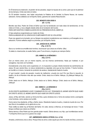 En Él tenemos la redención, el perdón de los pecados, según la riqueza de su amor, para que en la plenitud
de los tiempos, Cristo sea todo en todos.
En Él también nosotros, tras haber escuchado la Palabra de la Verdad, la Buena Nueva, de nuestra
salvación, fuimos sellados con el Espíritu Santo, garantía de nuestra Resurrección.
223. BENDITO SEA DIOS II
(Ef. 1,3-14)
Bendito sea Dios, Padre de Cristo el Señor que nos ha bendecido con toda clase de bendiciones, en los
cielos en Cristo, y nos a elegido desde antes de la fundación del mundo.
PARA SER SANTOS E INMACULADOS EN SU PRESENCIA EN EL AMOR (2).
E hijos adoptivos engendrados por medio de Cristo.
PARA ALABANZA DE SU GRACIA EN CUMPLIMIENTO DE SU VOLUNTAD.
Pues nos agració en el amado, por su Sangre nos perdonó revelándonos sus misterios y el Evangelio de su
salvación; Fuimos sellados según su promesa, por el Espíritu Santo.
224. JESÚS ES EL SEÑOR
(Flp. 2,10-11)
Que a su nombre se arrodille todo hombre, reconozcan que Jesús es el Señor. (Bis)
Yo alabo tu misericordia, te exalto Señor, para Ti es el honor y la gloria por siempre Señor.
225. HIMNO A LA KÉNOSIS I
(Flp. 2,5-11)
Con un mismo amor, con un mismo espíritu, con los mismos sentimientos. Nada por rivalidad, ni por
vanagloria, mas todo con humildad.
Considerando a los otros como superiores a ti, no buscando tu propio interés teniendo los sentimientos de
Jesús. El cual, siendo Dios, no retuvo ávidamente su dignidad, sino que se hizo hombre. Y hecho hombre,
se humilló a sí mismo, tomando la condición de esclavo, obedeciendo hasta la muerte.
¡Y qué muerte!, muerte de pecador, muerte de malhechor, ¡muerte de cruz! Por eso Dios lo resucitó, lo
exaltó y le dio el Nombre más alto que existe: Cristo Jesús es el Señor. Aleluya, (3),¡Aleluya! Aleluya (9),
Aleluya.
Cristo Jesús es mi Señor, Aleluya. Cristo Jesús es tu Señor, Aleluya. Cristo Jesús es el Señor, Aleluya,
¡Aleluya!
226. HIMNO A LA KÉNOSIS II
(Flp. 2,5-11)
SI EN CRISTO QUEREMOS VIVIR Y CAMINAR EN SU LUZ, TENGAMOS EL MISMO SENTIR QUE HUBO
EN CRISTO JESÚS, EL MISMO SENTIR QUE HUBO EN CRISTO JESÚS.
Jesús, el Rey del Cielo, siendo su forma de Dios, quiso olvidarse de sí, forma de esclavo tomó y semejante
a los hombres, como esclavo se humilló.
Como siervo fue obediente, el Rey y Señor Jesús. Obediente hasta la muerte, y hasta la muerte de cruz. Por
eso Dios lo ha exaltado con la gloria de su luz.
Toda rodilla se doble hoy al Nombre del Señor. En cielo, tierras e infiernos, en homenaje de honor. Y toda
lengua confiese que Jesús es el Señor.
Gloria demos a Dios Padre que tan grande poder mostró. Gloria demos a su Hijo, que humillándose venció.
Y al Espíritu Divino que en su gracia nos ungió.
227. AMÉMONOS UNOS A OTROS (1Jn. 4,7-8)
Amados, amémonos unos a otros. Porque Dios es amor y todo aquel que ama ha nacido de Dios y conoce a
 