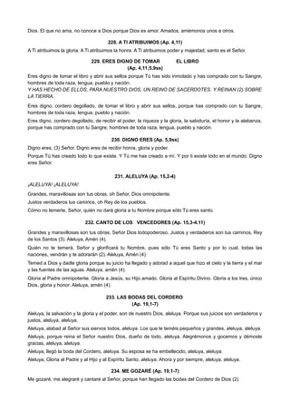 Dios. El que no ama, no conoce a Dios porque Dios es amor. Amados, amémonos unos a otros.
228. A TI ATRIBUIMOS (Ap. 4,11)
A Ti atribuimos la gloria. A Ti atribuimos la honra. A Ti atribuimos poder y majestad; santo es el Señor.
229. ERES DIGNO DE TOMAR EL LIBRO
(Ap. 4,11;5,9ss)
Eres digno de tomar el libro y abrir sus sellos porque Tú has sido inmolado y has comprado con tu Sangre,
hombres de toda raza, lengua, pueblo y nación.
Y HAS HECHO DE ELLOS, PARA NUESTRO DIOS, UN REINO DE SACERDOTES. Y REINAN (2) SOBRE
LA TIERRA.
Eres digno, cordero degollado, de tomar el libro y abrir sus sellos, porque has comprado con tu Sangre,
hombres de toda raza, lengua, pueblo y nación.
Eres digno, cordero degollado, de recibir el poder, la riqueza y la gloria, la sabiduría, el honor y la alabanza,
porque has comprado con tu Sangre, hombres de toda raza, lengua, pueblo y nación.
230. DIGNO ERES (Ap. 5,9ss)
Digno eres, (3) Señor. Digno eres de recibir honra, gloria y poder.
Porque Tú has creado todo lo que existe. Y Tú me has creado a mí. Y por ti existe todo en el mundo. Digno
eres Señor.
231. ALELUYA (Ap. 15,2-4)
¡ALELUYA! ¡ALELUYA!
Grandes, maravillosas son tus obras, oh Señor, Dios omnipotente.
Justos verdaderos tus caminos, oh Rey de los pueblos.
Cómo no temerte, Señor, quién no dará gloria a tu Nombre porque sólo Tú eres santo.
232. CANTO DE LOS VENCEDORES (Ap. 15,3-4.11)
Grandes y maravillosas son tus obras, Señor Dios todopoderoso. Justos y verdaderos son tus caminos, Rey
de los Santos (3). Aleluya, Amén (4).
Quién no te temerá, Señor y glorificará tu Nombre, pues sólo Tú eres Santo y por lo cual, todas las
naciones, vendrán y te adorarán (2). Aleluya, Amén (4).
Temed a Dios y dadle gloria porque su juicio ha llegado y adorad a aquel que hizo el cielo y la tierra y el mar
y las fuentes de las aguas. Aleluya, amén (4).
Gloria al Padre omnipotente. Gloria a Jesús, su Hijo amado. Gloria al Espíritu Divino. Gloria a los tres, único
Dios, gloria y honor. Aleluya, amén (4).
233. LAS BODAS DEL CORDERO
(Ap. 19,1-7)
Aleluya, la salvación y la gloria y el poder, son de nuestro Dios, aleluya. Porque sus juicios son verdaderos y
justos, aleluya, aleluya.
Aleluya, alabad al Señor sus siervos todos, aleluya. Los que le teméis pequeños y grandes, aleluya, aleluya.
Aleluya, porque reina el Señor nuestro Dios, dueño de todo, aleluya. Alegrémonos y gocemos y démosle
gracias, aleluya, aleluya.
Aleluya, llegó la boda del Cordero, aleluya. Su esposa se ha embellecido, aleluya, aleluya.
Aleluya, Gloria al Padre y al Hijo y al Espíritu Santo, aleluya. Ahora y por siempre, aleluya, aleluya.
234. ME GOZARÉ (Ap. 19,1-7)
Me gozaré, me alegraré y cantaré al Señor, porque han llegado las bodas del Cordero de Dios (2).
 