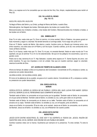 Mira, a su esposa se le ha concedido que se vista de lino fino; fino, limpio, resplandeciente para recibir al
Rey (2).
235. YA LLEGÓ EL REINO
(Ap. 19,1-7)
ALELUYA, ALELUYA, ALELUYA.
Ya llegó el Reino del Señor y su Cristo; ya llegó el Reino del Señor, nuestro Dios.
Démosle gloria, han llegado las bodas. Démosle gloria, las bodas con nuestro Dios.
Bienaventurados los invitados a bodas, a las bodas del Cordero. Bienaventurados los invitados a bodas, a
las bodas con el Señor.
236. SIMBOLUM 77
Eres Tú mi vida, nadie más que Tú. Eres mi camino, mi única verdad. Sólo tu Palabra, mis pasos guiará en
todo momento y según tu voluntad. No tendré temores si conmigo estás. Yo te ruego ven junto a mí.
Creo en Ti Señor, nacido de María. Hijo eterno y santo, hombre como yo. Muerto por inmenso amor, vivo
entre nosotros; una sola cosa con el Padre y con los tuyos. Cuando vuelvas, yo lo sé, nos conducirás de la
mano al Reino de Dios.
Eres Tú mi fuerza, nadie más que Tú. Eres Tú mi paz, mi ansiada libertad. Nada en este mundo de Ti me
apartará, sé que al caminar Tú a mí no me abandonarás. Sé que en los peligros me socorrerás y que en tu
perdón viviré.
Padre de la vida, tenemos fe en Ti. Hijo Salvador, nuestra alma espera en Ti. Santo Espíritu de amor, ven
entre nosotros; Tú que nos impulsas a vivir en unidad. Has que en nuestro caminar, según tu voluntad,
seamos la semilla de Dios.
237. AHORA ES TIEMPO DE ALABAR A DIOS
Ahora es tiempo de alabar a Dios en la presencia del Consolador. Concéntrate en Él y empieza a cantar, su
presencia con poder descenderá.
GLORIA A DIOS, OH GLORIA A DIOS. (BIS)
Él mora en la alabanza de su pueblo, se goza al oír nuestro clamor. Concéntrate en Él, y empieza a cantar,
su presencia con poder descenderá.
238. CERCA ESTÁ EL
SEÑOR
CERCA ESTÁ EL SEÑOR (2) CERCA DE MI PUEBLO. CERCA DEL QUE LUCHA POR AMOR. CERCA
ESTÁ EL SEÑOR (2) ES EL PEREGRINO QUE COMPARTE MI DOLOR.
También está el Señor, le conoceréis en el que lucha por la igualdad. También está el Señor, le conoceréis
en el que canta la libertad. También está el Señor, no olvidéis su voz, sufre gran dolor en el oprimido.
También está el Señor, le conoceréis en el obrero en su taller. También está el Señor, le conoceréis en el
anciano en su vejez. También está el Señor, no olvidéis su voz, en el hospital, junto al enfermo.
Jesús es el Señor, le conoceréis. Él es la vida, es la verdad. Jesús es el Señor, le conoceréis, es el camino
de libertad. Jesús es el Señor, no olvidéis su voz, es el Redentor de nuestro pueblo.
239. JESÚS ESTÁ ENTRE
NOSOTROS
JESÚS ESTÁ ENTRE NOSOTROS, ÉL VIVE HOY Y SU ESPÍRITU A TODOS DA. JESÚS, RAZÓN DE
NUESTRA VIDA, ES EL SEÑOR, NOS REÚNE EN UN PUEBLO DE AMOR.
Cambia nuestras vidas con tu fuerza. Guárdanos por siempre en tu presencia. Tú eres verdad, Tú eres la
paz.
 
