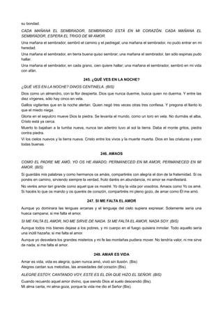 su bondad.
CADA MAÑANA EL SEMBRADOR, SEMBRANDO ESTÁ EN MI CORAZÓN. CADA MAÑANA EL
SEMBRADOR, ESPERA EL TRIGO DE MI AMOR.
Una mañana el sembrador, sembró el camino y el pedregal; una mañana el sembrador, no pudo entrar en mi
heredad.
Una mañana el sembrador, en tierra buena quiso sembrar; una mañana el sembrador, tan sólo espinas pudo
hallar.
Una mañana el sembrador, en cada grano, cien quiere hallar; una mañana el sembrador, sembró en mi vida
con afán.
245. ¿QUÉ VES EN LA NOCHE?
¿QUÉ VES EN LA NOCHE? DINOS CENTINELA. (BIS)
Dios como un almendro, con la flor despierta. Dios que nunca duerme, busca quien no duerma. Y entre las
diez vírgenes, sólo hay cinco en vela.
Gallos vigilantes que en la noche alertan. Quien negó tres veces otras tres confiesa. Y pregona el llanto lo
que el miedo niega.
Gloria en el sepulcro mueve Dios la piedra. Se levanta el mundo, como un toro en vela. No durmáis el alba,
Cristo está ya cerca.
Muerto lo bajaban a la tumba nueva, nunca tan adentro tuvo al sol la tierra. Daba el monte gritos, piedra
contra piedra.
Vi los cielos nuevos y la tierra nueva. Cristo entre los vivos y la muerte muerta. Dios en las criaturas y eran
todas buenas.
246. AMAOS
COMO EL PADRE ME AMÓ, YO OS HE AMADO; PERMANECED EN MI AMOR, PERMANECED EN MI
AMOR. (BIS)
Si guardáis mis palabras y como hermanos os amáis, compartiréis con alegría el don de la fraternidad. Si os
ponéis en camino, sirviendo siempre la verdad, fruto daréis en abundancia, mi amor se manifestará.
No veréis amor tan grande como aquel que os mostré. Yo doy la vida por vosotros. Amaos como Yo os amé.
Si hacéis lo que os mando y os queréis de corazón, compartiréis mi pleno gozo, de amar como Él me amó.
247. SI ME FALTA EL AMOR
Aunque yo dominara las lenguas arcanas y el lenguaje del cielo supiera expresar. Solamente sería una
hueca campana; si me falta el amor.
SI ME FALTA EL AMOR, NO ME SIRVE DE NADA. SI ME FALTA EL AMOR, NADA SOY. (BIS)
Aunque todos mis bienes dejase a los pobres, y mi cuerpo en el fuego quisiera inmolar. Todo aquello sería
una inútil hazaña; si me falta el amor.
Aunque yo desvelara los grandes misterios y mi fe las montañas pudiera mover. No tendría valor, ni me sirve
de nada; si me falta el amor.
248. AMAR ES VIDA
Amar es vida, vida es alegría; quien nunca amó, vivió sin ilusión. (Bis)
Alegres cantan sus melodías, las ansiedades del corazón (Bis).
ALEGRE ESTOY, CANTANDO VOY, ESTE ES EL DÍA QUE HIZO EL SEÑOR. (BIS)
Cuando recuerdo aquel amor divino, que siendo Dios al suelo descendió (Bis).
Mi alma canta, mi alma goza, porque la vida me dio el Señor (Bis).
 