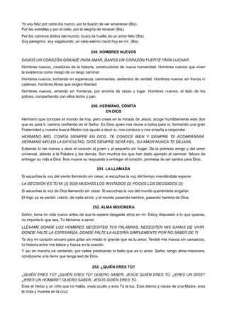Yo soy feliz por cada día nuevo, por la ilusión de ver amanecer (Bis).
Por las estrellas y por el cielo, por la alegría de renacer (Bis).
Por los caminos áridos del mundo, busco la huella de un amor feliz (Bis).
Soy peregrino, soy vagabundo, un cielo eterno nació hoy en mí. (Bis)
249. HOMBRES NUEVOS
DANOS UN CORAZÓN GRANDE PARA AMAR, DANOS UN CORAZÓN FUERTE PARA LUCHAR.
Hombres nuevos, creadores de la historia, constructores de nueva humanidad. Hombres nuevos que viven
la existencia como riesgo de un largo caminar.
Hombres nuevos, luchando en esperanza, caminantes, sedientos de verdad. Hombres nuevos sin frenos ni
cadenas; hombres libres que exigen libertad.
Hombres nuevos, amando sin fronteras, por encima de razas y lugar. Hombres nuevos, al lado de los
pobres, compartiendo con ellos techo y pan.
250. HERMANO, CONFÍA
EN DIOS
Hermano que conoces el mundo de hoy, pero crees en la mirada de Jesús; acoge humildemente este don
que es para ti, camina confiando en el Señor. Es Dios quien nos reúne a todos para sí, formando una gran
Fraternidad y nuestra buena Madre nos ayuda a decir sí, nos conduce y nos enseña a responder.
HERMANO MÍO, CONFÍA SIEMPRE EN DIOS. TE CONOCE BIEN Y SIEMPRE TE ACOMPAÑARÁ.
HERMANO MÍO EN LA DIFICULTAD, DIOS SIEMPRE SERÁ FIEL, SU AMOR NUNCA TE DEJARÁ.
Extiende tú las manos y abre el corazón al joven y al pequeño sin hogar. De la pobreza amigo y del amor
universal, abierto a la Palabra y los demás. Son muchos los que han dado ejemplo al caminar, felices de
entregar su vida a Dios. Nos mueve su respuesta a entregar el corazón, promesa de ser santos para Dios.
251. LA LLAMADA
Si escuchas la voz del viento llamando sin cesar, si escuchas la voz del tiempo mandándote esperar.
LA DECISIÓN ES TUYA (2) SON MUCHOS LOS INVITADOS (2) POCOS LOS DECIDIDOS (2)
Si escuchas la voz de Dios llamando sin cesar. Si escuchas la voz del mundo queriéndote engañar.
El trigo ya se perdió, creció, de nada sirvió, y el mundo pasando hambre, pasando hambre de Dios.
252. ALMA MISIONERA
Señor, toma mi vida nueva antes de que la espera desgaste años en mí. Estoy dispuesto a lo que quieras,
no importa lo que sea, Tú llámame a servir.
LLÉVAME DONDE LOS HOMBRES NECESITEN TUS PALABRAS, NECESITEN MIS GANAS DE VIVIR.
DONDE FALTE LA ESPERANZA, DONDE FALTE LA ALEGRÍA SIMPLEMENTE POR NO SABER DE TI.
Te doy mi corazón sincero para gritar sin miedo lo grande que es tu amor. Tendré mis manos sin cansancio,
tu historia entre mis labios y fuerza en la oración.
Y así en marcha iré cantando, por calles predicando lo bello que es tu amor. Señor, tengo alma misionera,
condúceme a la tierra que tenga sed de Dios.
253. ¿QUIÉN ERES TÚ?
¿QUIÉN ERES TÚ? ¿QUIÉN ERES TÚ? QUIERO SABER, JESÚS QUIÉN ERES TÚ. ¿ERES UN DIOS?
¿ERES UN HOMBRE? QUIERO SABER, JESÚS QUIÉN ERES TÚ.
Eres el Verbo y un niño que no habla, vives oculto y eres Tú la luz. Eres eterno y naces de una Madre, eres
la Vida y mueres en la cruz.
 