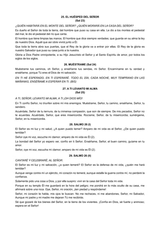 25. EL HUÉSPED DEL SEÑOR
(Sal 23)
¿QUIÉN HABITARÁ EN EL MONTE DEL SEÑOR? ¿QUIÉN MORARÁ EN LA CASA DEL SEÑOR?
Es dueño el Señor de toda la tierra, del hombre que puso su casa en ella. Le dio a los montes el pedestal
del mar, le dio el pedestal del río que canta.
El hombre que tiene limpias las manos. El hombre que dice siempre verdades; que guarda en su alma la ley
de nuestro Dios. Aquél que así obre vivirá junto a Él.
Que toda la tierra abra sus puertas, que el Rey de la gloria va a entrar por ellas. El Rey de la gloria es
nuestro Salvador que puso su casa junto a la nuestra.
Gloria a Dios Padre omnipotente, a su Hijo Jesucristo el Señor y al Santo Espíritu de amor, por todos los
siglos de los siglos.
26. MUÉSTRAME (Sal 24)
Muéstrame tus caminos, oh Señor, y enséñame tus sendas, mi Señor. Encamíname en tu verdad y
enséñame, porque Tú eres el Dios de mi salvación.
EN TI HE ESPERADO, EN TI ESPERARÉ. TODO EL DÍA, CADA NOCHE, MUY TEMPRANO EN LAS
MAÑANAS, ENSÉÑAME A ESPERAR EN TI. (BIS)
27. A TI LEVANTO MI ALMA
(Sal 25)
A TI, SEÑOR, LEVANTO MI ALMA, A TI ¡OH DIOS MÍO!
En Ti confío Señor, no triunfen sobre mí mis enemigos. Muéstrame, Señor, tu camino, enséñame, Señor, tu
sendero.
Acuérdate, Señor de tu ternura, de tu inmensa compasión, que son de siempre. De mis pecados, Señor no
te acuerdes. Acuérdate, Señor, que eres misericordia. Rocíame, Señor, de tu misericordia; sumérgeme,
Señor, en tu misericordia.
28. SALMO 26 (I)
El Señor es mi luz y mi salud, ¿A quien puedo temer? Amparo de mi vida es el Señor, ¿De quien puedo
temblar?
Señor oye mi voz, escucha mi clamor; amparo de mi vida es Él (2).
La bondad del Señor yo espero ver, confío en ti Señor; Enséñame, Señor, el buen camino, guíame en tu
amor.
Señor, oye mi voz, escucha mi clamor; amparo de mi vida es Él (2).
29. SALMO 26 (II)
CANTARÉ Y CELEBRARÉ, AL SEÑOR.
El Señor es mi luz y mi salvación, ¿a quien temeré? El Señor es la defensa de mi vida, ¿quién me hará
temblar?
Aunque venga contra mí un ejército, mi corazón no temerá; aunque estalle la guerra contra mí, no perderé la
confianza.
Solamente pido una cosa a Dios, y por ella suspiro: vivir en la casa del Señor toda mi vida.
Porque en su templo Él me guardará en la hora del peligro; me pondrá en lo más oculto de su casa, me
afirmará sobre una roca. Oye, Señor, mi oración, ¡ten piedad y respóndeme!
Señor, mi corazón te habla, mis ojos te buscan. No me rechaces, ni me abandones, Señor, mi Salvador,
Aunque mi padre y mi madre me dejaran Tú me recibirás.
Sé que gozaré de los bienes del Señor, en la tierra de los vivientes. ¡Confía en Dios, sé fuerte y animoso;
espera en el Señor!
 