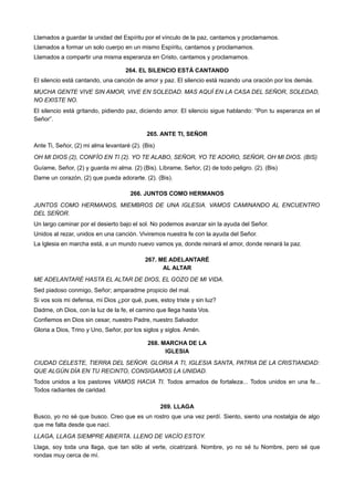 Llamados a guardar la unidad del Espíritu por el vínculo de la paz, cantamos y proclamamos.
Llamados a formar un solo cuerpo en un mismo Espíritu, cantamos y proclamamos.
Llamados a compartir una misma esperanza en Cristo, cantamos y proclamamos.
264. EL SILENCIO ESTÁ CANTANDO
El silencio está cantando, una canción de amor y paz. El silencio está rezando una oración por los demás.
MUCHA GENTE VIVE SIN AMOR, VIVE EN SOLEDAD. MAS AQUÍ EN LA CASA DEL SEÑOR, SOLEDAD,
NO EXISTE NO.
El silencio está gritando, pidiendo paz, diciendo amor. El silencio sigue hablando: “Pon tu esperanza en el
Señor”.
265. ANTE TI, SEÑOR
Ante Ti, Señor, (2) mi alma levantaré (2). (Bis)
OH MI DIOS (2), CONFÍO EN TI (2). YO TE ALABO, SEÑOR, YO TE ADORO, SEÑOR, OH MI DIOS. (BIS)
Guíame, Señor, (2) y guarda mi alma. (2) (Bis). Líbrame, Señor, (2) de todo peligro. (2). (Bis)
Dame un corazón, (2) que pueda adorarte. (2). (Bis).
266. JUNTOS COMO HERMANOS
JUNTOS COMO HERMANOS, MIEMBROS DE UNA IGLESIA. VAMOS CAMINANDO AL ENCUENTRO
DEL SEÑOR.
Un largo caminar por el desierto bajo el sol. No podemos avanzar sin la ayuda del Señor.
Unidos al rezar, unidos en una canción. Viviremos nuestra fe con la ayuda del Señor.
La Iglesia en marcha está, a un mundo nuevo vamos ya, donde reinará el amor, donde reinará la paz.
267. ME ADELANTARÉ
AL ALTAR
ME ADELANTARÉ HASTA EL ALTAR DE DIOS, EL GOZO DE MI VIDA.
Sed piadoso conmigo, Señor; amparadme propicio del mal.
Si vos sois mi defensa, mi Dios ¿por qué, pues, estoy triste y sin luz?
Dadme, oh Dios, con la luz de la fe, el camino que llega hasta Vos.
Confiemos en Dios sin cesar, nuestro Padre, nuestro Salvador.
Gloria a Dios, Trino y Uno, Señor, por los siglos y siglos. Amén.
268. MARCHA DE LA
IGLESIA
CIUDAD CELESTE, TIERRA DEL SEÑOR. GLORIA A TI, IGLESIA SANTA, PATRIA DE LA CRISTIANDAD:
QUE ALGÚN DÍA EN TU RECINTO, CONSIGAMOS LA UNIDAD.
Todos unidos a los pastores VAMOS HACIA TI. Todos armados de fortaleza... Todos unidos en una fe...
Todos radiantes de caridad.
269. LLAGA
Busco, yo no sé que busco. Creo que es un rostro que una vez perdí. Siento, siento una nostalgia de algo
que me falta desde que nací.
LLAGA, LLAGA SIEMPRE ABIERTA. LLENO DE VACÍO ESTOY.
Llaga, soy toda una llaga, que tan sólo al verte, cicatrizará. Nombre, yo no sé tu Nombre, pero sé que
rondas muy cerca de mí.
 