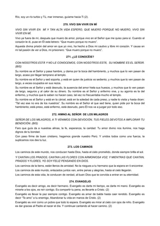 Río, soy un río turbio y Tú, mar inmenso, guíame hacia Ti (2).
270. VIVO SIN VIVIR EN MÍ
VIVO SIN VIVIR EN MÍ Y TAN ALTA VIDA ESPERO, QUE MUERO PORQUE NO MUERO, VIVO SIN
VIVIR EN MÍ.
Vivo ya fuera de mí, después que muero de amor, porque vivo en el Señor que me quiso para sí. Cuando el
corazón le di, puse en Él este letrero: “Que muero porque no muero”.
Aquesta divina prisión del amor en que yo vivo, ha hecho a Dios mi cautivo y libre mi corazón. Y causa en
mí tal pasión de ver a Dios, mi prisionero: “Que muero porque no muero”.
271. ¿LE CONOCÉIS?
CON NOSOTROS ESTÁ Y NO LE CONOCEMOS, CON NOSOTROS ESTÁ, SU NOMBRE ES EL SEÑOR.
(BIS)
Su nombre es el Señor y pasa hambre, y clama por la boca del hambriento, y muchos que lo ven pasan de
largo, acaso por llegar temprano al templo.
Su nombre es el Señor y sed soporta, y está en quien de justicia va sediento, y muchos que lo ven pasan de
largo, a veces ocupados en sus rezos.
Su nombre es el Señor y está desnudo, la ausencia del amor hiela sus huesos, y muchos que lo ven pasan
de largo, seguros y al calor de su dinero. Su nombre es el Señor y enfermo vive, y su agonía es la del
enfermo, y muchos que lo saben no hacen caso, tal vez no frecuentaba mucho el templo.
Su nombre es el Señor y está en la cárcel, está en la soledad de cada preso, y nadie lo visita y hasta dicen:
“Tal vez ese no era de los nuestros”. Su nombre es el Señor el que sed tiene, quien pide por la boca del
hambriento; está preso, está enfermo, está desnudo, pero Él nos va a juzgar por todo eso.
272. HIMNO AL SEÑOR DE LOS MILAGROS
SEÑOR DE LOS MILAGROS, A TI VENIMOS CON DEVOCIÓN, TUS FIELES DEVOTOS A IMPLORAR TU
BENDICIÓN. (BIS)
Faro que guía da a nuestras almas, la fe, esperanza, la caridad. Tu amor divino nos ilumine, nos haga
dignos de tu bondad.
Con paso firme de buen cristiano, hagamos grande nuestro Perú. Y unidos todos como una fuerza, te
suplicamos nos des tu luz.
273. LOS CAMINOS
Los caminos de este mundo, nos conducen hasta Dios, hasta el cielo prometido, donde siempre brilla el sol.
Y CANTAN LOS PRADOS, CANTAN LAS FLORES CON ARMONIOSA VOZ; Y MIENTRAS QUE CANTAN,
PRADOS Y FLORES, YO SOY FELIZ PENSANDO EN DIOS.
Los caminos de la tierra, están llenos de amistad. No la niegues a tu hermano que la espera en ti encontrar.
Los caminos de este mundo, enlazados juntos van, entre penas y alegrías, hasta el cielo llegarán.
Los caminos de esta vida, te conducen de verdad, al buen Dios que te convida a entrar en su eternidad.
274. EVANGELIO
Evangelio es decir amigo, es decir hermano. Evangelio es darte mi tiempo, es darte mi mano. Evangelio es
mirarte a los ojos, es reír contigo. Es compartir tu pena, es llevarte a Cristo. (2)
Evangelio es llevar la paz siempre contigo. Evangelio es amar de balde hasta caer rendido. Evangelio es
decir “Te amo” a tu enemigo. Abandonar tu vida en manos de Cristo. (2)
Evangelio es vivir como un pobre que todo lo espera. Evangelio es mirar al cielo con ojos de niño. Evangelio
es dar gracias al Padre al nacer el día. Y continuar cantando al hacer camino. (2)
 