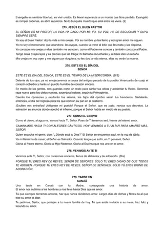 Evangelio es sembrar libertad, es vivir unidos. Es llevar esperanza a un mundo que llora perdido. Evangelio
es romper cadenas, es abrir sepulcros. No lo busquéis muerto que está entre los vivos. (2)
275. JESÚS EL BUEN PASTOR
EL SEÑOR ES MI PASTOR, LA VIDA HA DADO POR MÍ; YO, SU VOZ, HE DE ESCUCHAR Y SUYO
SIEMPRE SERÉ.
Yo soy el Buen Pastor: doy la vida a mis ovejas. Por su nombre yo las llamo y con gran amor me siguen.
Yo no soy el mercenario que abandona las ovejas, cuando ve venir al lobo que las mata y las dispersa.
Yo conozco mis ovejas y ellas también me conocen, como el Padre me conoce y también conozco al Padre.
Tengo otras ovejas lejos y es preciso que las traiga; mi llamado escucharán y se hará sólo un rebaño.
Mis ovejas mi voz oyen y me siguen por doquiera; yo les doy la vida eterna, ellas no verán la muerte.
276. ESTE ES EL DÍA DEL
SEÑOR
ESTE ES EL DÍA DEL SEÑOR, ESTE ES EL TIEMPO DE LA MISERICORDIA. (BIS)
Delante de tus ojos, ya no enrojeceremos a causa del antiguo pecado de tu pueblo. Arrancarás de cuajo el
corazón soberbio y harás un pueblo humilde de corazón sincero.
En medio de las gentes, nos guardas como un resto para cantar tus obras y adelantar tu Reino. Seremos
raza nueva para los cielos nuevos, sacerdotal estirpe, según tu Primogénito.
Caerán los opresores y exultarán los siervos, los hijos del oprobio serán tus herederos. Señalarás,
entonces, el día del regreso para los que comían su pan en el destierro.
¡Exulten mis entrañas! ¡Alégrese mi pueblo! Porque el Señor, que es justo, revoca sus decretos. La
salvación se anuncia donde acechó el infierno, porque el Señor habita en medio de su pueblo.
277. COMO EL CIERVO
Como el ciervo, al agua va, vamos hacia Ti, Señor. Pues de Ti tenemos sed, fuente del eterno amor.
CAMINAMOS HACIA TI CON ALEGRES CÁNTICOS. HOY VENIMOS A TU ALTAR PARA AMARTE MÁS,
SEÑOR.
Quien escucha mi gemir, dice: “¿Dónde está tu Dios?” El Señor se encuentra aquí, en la voz de júbilo.
Ya mi llanto ha de cesar; el Señor es Salvador. Cuando tenga que sufrir, en Ti pensaré, Señor.
Gloria al Padre eterno, Gloria al Hijo Redentor. Gloria al Espíritu que nos une en el amor.
278. VENIMOS ANTE TI
Venimos ante Ti, Señor, con corazones sinceros, llenos de alabanza y de adoración. (Bis)
PORQUE TÚ ERES REY DE REYES, SEÑOR DE SEÑORES. SÓLO TÚ ERES DIGNO DE QUE TODOS
TE ADOREN. PORQUE TÚ ERES REY DE REYES, SEÑOR DE SEÑORES, SÓLO TÚ ERES DIGNO DE
ADORACIÓN.
279. TARDE EN
CANAÁ
Una tarde en Canaá con tu Madre, consagraste una historia de amor.
El amor nos sublima a los hombres y nos lleva hasta Dios que es amor.
Tú que siempre derramas amores, haz que nunca olvidemos amar. Largos días de dichas y flores da al que
trae su amor al altar.
Te pedimos, Señor, que protejas a tu nueva familia de hoy. Tú que estás invitado a su mesa, haz feliz y
fecundo su amor.
 