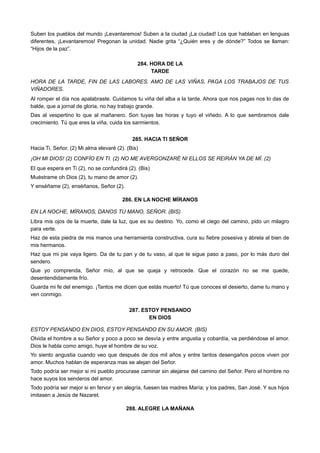Suben los pueblos del mundo ¡Levantaremos! Suben a la ciudad ¡La ciudad! Los que hablaban en lenguas
diferentes, ¡Levantaremos! Pregonan la unidad. Nadie grita “¿Quién eres y de dónde?” Todos se llaman:
“Hijos de la paz”.
284. HORA DE LA
TARDE
HORA DE LA TARDE, FIN DE LAS LABORES. AMO DE LAS VIÑAS, PAGA LOS TRABAJOS DE TUS
VIÑADORES.
Al romper el día nos apalabraste. Cuidamos tu viña del alba a la tarde. Ahora que nos pagas nos lo das de
balde, que a jornal de gloria, no hay trabajo grande.
Das al vespertino lo que al mañanero. Son tuyas las horas y tuyo el viñedo. A lo que sembramos dale
crecimiento. Tú que eres la viña, cuida los sarmientos.
285. HACIA TI SEÑOR
Hacia Ti, Señor. (2) Mi alma elevaré (2). (Bis)
¡OH MI DIOS! (2) CONFÍO EN TI. (2) NO ME AVERGONZARÉ NI ELLOS SE REIRÁN YA DE MÍ. (2)
El que espera en Ti (2), no se confundirá (2). (Bis)
Muéstrame oh Dios (2), tu mano de amor (2).
Y enséñame (2), enséñanos, Señor (2).
286. EN LA NOCHE MÍRANOS
EN LA NOCHE, MÍRANOS, DANOS TU MANO, SEÑOR. (BIS)
Libra mis ojos de la muerte, dale la luz, que es su destino. Yo, como el ciego del camino, pido un milagro
para verte.
Haz de esta piedra de mis manos una herramienta constructiva, cura su fiebre posesiva y ábrela al bien de
mis hermanos.
Haz que mi pie vaya ligero. Da de tu pan y de tu vaso, al que te sigue paso a paso, por lo más duro del
sendero.
Que yo comprenda, Señor mío, al que se queja y retrocede. Que el corazón no se me quede,
desentendidamente frío.
Guarda mi fe del enemigo. ¡Tantos me dicen que estás muerto! Tú que conoces el desierto, dame tu mano y
ven conmigo.
287. ESTOY PENSANDO
EN DIOS
ESTOY PENSANDO EN DIOS, ESTOY PENSANDO EN SU AMOR. (BIS)
Olvida el hombre a su Señor y poco a poco se desvía y entre angustia y cobardía, va perdiéndose el amor.
Dios le habla como amigo, huye el hombre de su voz.
Yo siento angustia cuando veo que después de dos mil años y entre tantos desengaños pocos viven por
amor. Muchos hablan de esperanza mas se alejan del Señor.
Todo podría ser mejor si mi pueblo procurase caminar sin alejarse del camino del Señor. Pero el hombre no
hace suyos los senderos del amor.
Todo podría ser mejor si en fervor y en alegría, fuesen las madres María; y los padres, San José. Y sus hijos
imitasen a Jesús de Nazaret.
288. ALEGRE LA MAÑANA
 