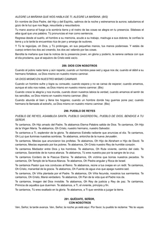 ALEGRE LA MAÑANA QUE NOS HABLA DE TI, ALEGRE LA MAÑANA. (BIS)
En nombre de Dios Padre, del Hijo y del Espíritu, salimos de la noche y estrenamos la aurora; saludamos el
gozo de la luz que nos llega, resucitada y resucitadora.
Tu mano acerca el fuego a la sombría tierra y el rostro de las cosas se alegra en tu presencia. Silabeas el
alba igual que una palabra. Tú pronuncias el mar como sentencia.
Regresa desde el sueño, el hombre a su memoria, acude a su trabajo, madruga a sus dolores; le confías la
tierra y a la tarde la encuentras rica de pan y amarga de sudores.
Y Tú te regocijas, oh Dios, y Tú prolongas, en sus pequeñas manos, tus manos poderosas. Y estáis de
cuerpo entero los dos así creando, los dos así velando por las cosas.
Bendita la mañana que trae la noticia de tu presencia joven, en gloria y poderío, la serena certeza con que
el día proclama, que el sepulcro de Cristo está vacío.
289. DIOS CON NOSOTROS
Cuando el pobre nada tiene y aún reparte; cuando un hombre pasa sed y agua nos da; cuando el débil a su
hermano fortalece, va Dios mismo en nuestro mismo caminar.
VA DIOS MISMO EN NUESTRO MISMO CAMINAR.
Cuando un hombre sufre y logra su consuelo; cuando espera y no se cansa de esperar; cuando amamos,
aunque el odio nos rodee, va Dios mismo en nuestro mismo caminar. (Bis)
Cuando crece la alegría y nos inunda, cuando dicen nuestros labios la verdad, cuando amamos el sentir de
los sencillos, va Dios mismo en nuestro mismo caminar. (Bis)
Cuando abunda el bien y llena los hogares; cuando un hombre donde hay guerras pone paz; cuando
hermano le llamaste al extraño, va Dios mismo en nuestro mismo caminar. (Bis)
290. PUEBLO DE REYES
PUEBLO DE REYES, ASAMBLEA SANTA, PUEBLO SACERDOTAL, PUEBLO DE DIOS, BENDICE A TU
SEÑOR.
Te cantamos, Oh Hijo amado del Padre. Te alabamos Eterna Palabra salida de Dios. Te cantamos, Oh Hijo
de la Virgen María. Te alabamos, Oh Cristo, nuestro hermano, nuestro Salvador.
Te cantamos a Ti, esplendor de la gloria. Te alabamos Estrella radiante que anuncias el día. Te cantamos,
Oh Luz que iluminas nuestras sombras. Te alabamos, antorcha de la nueva Jerusalén.
Te cantamos, Mesías que anunciaron los profetas. Te alabamos, Oh Hijo de Abraham e Hijo de David. Te
cantamos, Mesías esperado por los pobres. Te alabamos, Oh Cristo nuestro Rey de humilde corazón.
Te cantamos Mediador entre Dios y los hombres. Te alabamos, Oh Ruta viviente, camino del cielo. Te
cantamos, Sacerdote de la nueva alianza. Te alabamos, Tú eres nuestra paz por la sangre de la cruz.
Te cantamos Cordero de la Pascua Eterna. Te alabamos, Oh víctima que borras nuestros pecados. Te
cantamos, Oh Templo de la Nueva Alianza. Te alabamos, Oh Piedra angular y Roca de Israel.
Te cantamos Pastor que nos conduces al Reino. Te alabamos, reúne a tus ovejas en un redil. Te cantamos,
Oh Cristo, manantial de la gracia. Te alabamos, Oh Fuente de agua viva que apaga nuestra sed.
Te cantamos, Oh Viña plantada por el Padre. Te alabamos, Oh Viña fecunda, nosotros tus sarmientos. Te
cantamos, Oh Cristo, Maná verdadero. Te alabamos, Oh Pan de la vida que el Padre nos da.
Te cantamos, Imagen del Dios invisible. Te alabamos, Oh Rey de justicia y Rey de paz. Te cantamos,
Primicia de aquellos que duermen. Te alabamos, a Ti, el viviente, principio y fin.
Te cantamos, Tú eres exaltado en la gloria. Te alabamos, a Ti que vendrás a juzgar la tierra.
291. QUÉDATE, SEÑOR,
CON NOSOTROS
Ven, Señor, la tarde avanza. Ven, Señor, la noche ya está aquí. Por favor, tu pueblo te reclama: “No te vayas
 