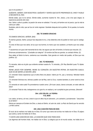 que no te puedes ir”.
QUÉDATE, SEÑOR, CON NOSOTROS. QUÉDATE Y VERÁS QUE ESTÁ PREPARADO EL VINO Y HUELE
A RECIENTE EL PAN.
Dónde estás, que no te vemos. Dónde estás, aumenta nuestra fe. Ven, Jesús, y da a los ojos ciegos, la
esperanza paciente del creer.
Ven, Señor, sufre tu pueblo, la pasión de verse en soledad. Y la sed y el hambre son el precio, que la vida le
cobra por callar.
Quédate, pide la vida, que se fue sin verte regresar. Quédate después de la partida. Si te quedas, la muerte
morirá.
292. TE DAMOS GRACIAS
TE DAMOS GRACIAS, SEÑOR. (BIS)
Te damos gracias, Señor, porque has depuesto la ira, y has detenido ante el pueblo la mano que lo castiga.
(2)
Tú eres el Dios que nos salva, la luz que nos ilumina, la mano que nos sostiene y el techo que nos cobija.
(2)
Y sacaremos con gozo del manantial de la vida, las aguas que dan al hombre, la fuerza que resucita. (2)
Entonces proclamaremos: “¡Cantadle con alegría!”. El nombre de Dios es grande, su caridad infinita. (2)
Que alabe al Señor la tierra, cantemos sus maravillas. Qué grande en medio del pueblo, el Dios que nos
justifica. (2)
293. TÚ REINARÁS
Tú reinarás, éste es el grito que ardiente exhala nuestra fe. Tú reinarás, ¡Oh Rey Bendito! pues Tú dijiste:
reinaré.
REINE JESÚS POR SIEMPRE, REINE SU CORAZÓN. EN NUESTRA PATRIA, EN NUESTRO SUELO,
QUE ES DE MARÍA LA NACIÓN. (BIS)
¡Tú reinarás! Dulce esperanza que al alma llena de placer; habrá por fin, paz y bonanza, felicidad habrá
doquier.
¡Tú reinarás! Dichosa era, dichoso pueblo con tal Rey, será tu Cruz, nuestra bandera, tu amor será la única
ley.
¡Tú reinarás en este suelo! Te prometemos nuestro amor. ¡Oh buen Jesús, danos consuelo, en este valle de
dolor!
¡Tú reinarás! Toda la vida, trabajaremos con gran fe, en realizar y ver cumplida la gran promesa: ¡Reinaré!
294. LOS CIELOS, LA TIERRA
Y EL MAR
Los cielos, la tierra y el mar y todo lo que en ellos hay le adorarán, y le cantarán y proclamarán: “Jesucristo
es el Señor”.
Gloria por siempre al Cordero de Dios, a Jesús el Señor, al León de Judá. La Raíz de David que ha vencido
y el libro abrirá.
295. UNA CANCIÓN PARA MI DIOS
El rocío de la mañana me habla de mi Dios. El rumor que viene de la brisa me habla de mi Dios. El pájaro
que canta y canta me habla de mi Dios.
Y CANTA UNA CANCIÓN MI VIDA, LA CANCIÓN QUE HICE PARA DIOS.
Las lágrimas del hombre triste, me hablan de mi Dios. La alegría que en el mundo existe, me habla de mi
 