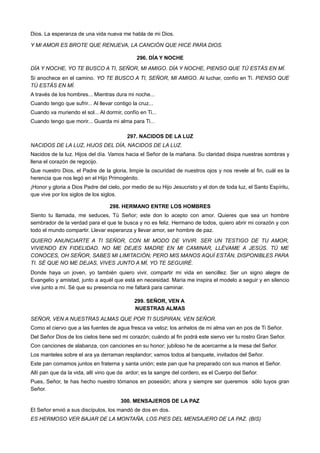 Dios. La esperanza de una vida nueva me habla de mi Dios.
Y MI AMOR ES BROTE QUE RENUEVA, LA CANCIÓN QUE HICE PARA DIOS.
296. DÍA Y NOCHE
DÍA Y NOCHE, YO TE BUSCO A TI, SEÑOR, MI AMIGO. DÍA Y NOCHE, PIENSO QUE TÚ ESTÁS EN MÍ.
Si anochece en el camino. YO TE BUSCO A TI, SEÑOR, MI AMIGO. Al luchar, confío en Ti. PIENSO QUE
TÚ ESTÁS EN MÍ.
A través de los hombres... Mientras dura mi noche...
Cuando tengo que sufrir... Al llevar contigo la cruz...
Cuando va muriendo el sol... Al dormir, confío en Ti...
Cuando tengo que morir... Guarda mi alma para Ti...
297. NACIDOS DE LA LUZ
NACIDOS DE LA LUZ, HIJOS DEL DÍA, NACIDOS DE LA LUZ.
Nacidos de la luz. Hijos del día. Vamos hacia el Señor de la mañana. Su claridad disipa nuestras sombras y
llena el corazón de regocijo.
Que nuestro Dios, el Padre de la gloria, limpie la oscuridad de nuestros ojos y nos revele al fin, cuál es la
herencia que nos legó en el Hijo Primogénito.
¡Honor y gloria a Dios Padre del cielo, por medio de su Hijo Jesucristo y el don de toda luz, el Santo Espíritu,
que vive por los siglos de los siglos.
298. HERMANO ENTRE LOS HOMBRES
Siento tu llamada, me seduces, Tú Señor; este don lo acepto con amor. Quieres que sea un hombre
sembrador de la verdad para el que te busca y no es feliz. Hermano de todos, quiero abrir mi corazón y con
todo el mundo compartir. Llevar esperanza y llevar amor, ser hombre de paz.
QUIERO ANUNCIARTE A TI SEÑOR, CON MI MODO DE VIVIR. SER UN TESTIGO DE TU AMOR,
VIVIENDO EN FIDELIDAD. NO ME DEJES MADRE EN MI CAMINAR, LLÉVAME A JESÚS. TÚ ME
CONOCES, OH SEÑOR, SABES MI LIMITACIÓN; PERO MIS MANOS AQUÍ ESTÁN, DISPONIBLES PARA
TI. SÉ QUE NO ME DEJAS, VIVES JUNTO A MÍ, YO TE SEGUIRÉ.
Donde haya un joven, yo también quiero vivir, compartir mi vida en sencillez. Ser un signo alegre de
Evangelio y amistad, junto a aquél que está en necesidad. María me inspira el modelo a seguir y en silencio
vive junto a mí. Sé que su presencia no me faltará para caminar.
299. SEÑOR, VEN A
NUESTRAS ALMAS
SEÑOR, VEN A NUESTRAS ALMAS QUE POR TI SUSPIRAN, VEN SEÑOR.
Como el ciervo que a las fuentes de agua fresca va veloz; los anhelos de mi alma van en pos de Ti Señor.
Del Señor Dios de los cielos tiene sed mi corazón; cuándo al fin podrá este siervo ver tu rostro Gran Señor.
Con canciones de alabanza, con canciones en su honor; jubiloso he de acercarme a la mesa del Señor.
Los manteles sobre el ara ya derraman resplandor; vamos todos al banquete, invitados del Señor.
Este pan comamos juntos en fraterna y santa unión; este pan que ha preparado con sus manos el Señor.
Allí pan que da la vida, allí vino que da ardor; es la sangre del cordero, es el Cuerpo del Señor.
Pues, Señor, te has hecho nuestro tómanos en posesión; ahora y siempre ser queremos sólo tuyos gran
Señor.
300. MENSAJEROS DE LA PAZ
El Señor envió a sus discípulos, los mandó de dos en dos.
ES HERMOSO VER BAJAR DE LA MONTAÑA, LOS PIES DEL MENSAJERO DE LA PAZ. (BIS)
 