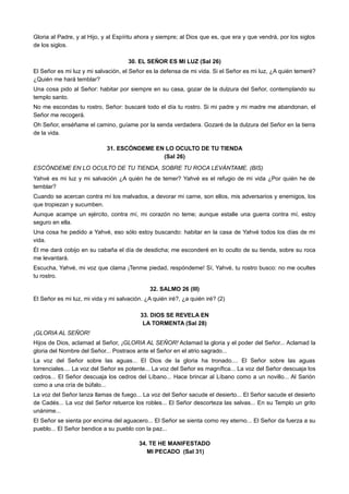 Gloria al Padre, y al Hijo, y al Espíritu ahora y siempre; al Dios que es, que era y que vendrá, por los siglos
de los siglos.
30. EL SEÑOR ES MI LUZ (Sal 26)
El Señor es mi luz y mi salvación, el Señor es la defensa de mi vida. Si el Señor es mi luz, ¿A quién temeré?
¿Quién me hará temblar?
Una cosa pido al Señor: habitar por siempre en su casa, gozar de la dulzura del Señor, contemplando su
templo santo.
No me escondas tu rostro, Señor: buscaré todo el día tu rostro. Si mi padre y mi madre me abandonan, el
Señor me recogerá.
Oh Señor, enséñame el camino, guíame por la senda verdadera. Gozaré de la dulzura del Señor en la tierra
de la vida.
31. ESCÓNDEME EN LO OCULTO DE TU TIENDA
(Sal 26)
ESCÓNDEME EN LO OCULTO DE TU TIENDA, SOBRE TU ROCA LEVÁNTAME. (BIS)
Yahvé es mi luz y mi salvación ¿A quién he de temer? Yahvé es el refugio de mi vida ¿Por quién he de
temblar?
Cuando se acercan contra mí los malvados, a devorar mi carne, son ellos, mis adversarios y enemigos, los
que tropiezan y sucumben.
Aunque acampe un ejército, contra mí, mi corazón no teme; aunque estalle una guerra contra mí, estoy
seguro en ella.
Una cosa he pedido a Yahvé, eso sólo estoy buscando: habitar en la casa de Yahvé todos los días de mi
vida.
Él me dará cobijo en su cabaña el día de desdicha; me esconderé en lo oculto de su tienda, sobre su roca
me levantará.
Escucha, Yahvé, mi voz que clama ¡Tenme piedad, respóndeme! Sí, Yahvé, tu rostro busco: no me ocultes
tu rostro.
32. SALMO 26 (III)
El Señor es mi luz, mi vida y mi salvación. ¿A quién iré?, ¿a quién iré? (2)
33. DIOS SE REVELA EN
LA TORMENTA (Sal 28)
¡GLORIA AL SEÑOR!
Hijos de Dios, aclamad al Señor, ¡GLORIA AL SEÑOR! Aclamad la gloria y el poder del Señor... Aclamad la
gloria del Nombre del Señor... Postraos ante el Señor en el atrio sagrado...
La voz del Señor sobre las aguas... El Dios de la gloria ha tronado.... El Señor sobre las aguas
torrenciales.... La voz del Señor es potente... La voz del Señor es magnífica... La voz del Señor descuaja los
cedros... El Señor descuaja los cedros del Líbano... Hace brincar al Líbano como a un novillo... Al Sarión
como a una cría de búfalo...
La voz del Señor lanza llamas de fuego... La voz del Señor sacude el desierto... El Señor sacude el desierto
de Cadés... La voz del Señor retuerce los robles... El Señor descorteza las selvas... En su Templo un grito
unánime...
El Señor se sienta por encima del aguacero... El Señor se sienta como rey eterno... El Señor da fuerza a su
pueblo... El Señor bendice a su pueblo con la paz...
34. TE HE MANIFESTADO
MI PECADO (Sal 31)
 
