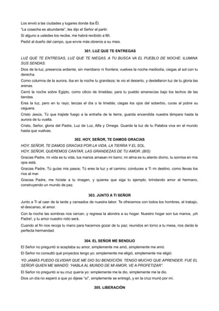 Los envió a las ciudades y lugares donde iba Él.
“La cosecha es abundante”, les dijo el Señor al partir.
Si alguno a ustedes los recibe, me habrá recibido a Mí.
Pedid al dueño del campo, que envíe más obreros a su mies.
301. LUZ QUE TE ENTREGAS
LUZ QUE TE ENTREGAS, LUZ QUE TE NIEGAS. A TU BUSCA VA EL PUEBLO DE NOCHE: ILUMINA
SUS SENDAS.
Dios de la luz, presencia ardiente, sin meridiano ni frontera; vuelves la noche mediodía, ciegas al sol con tu
derecha.
Como columna de la aurora, iba en la noche tu grandeza; te vio el desierto, y destellaron luz de tu gloria las
arenas.
Cerró la noche sobre Egipto, como cilicio de tinieblas; para tu pueblo amanecías bajo los techos de las
tiendas.
Eres la luz, pero en tu rayo, lanzas el día o la tiniebla; ciegas los ojos del soberbio, curas al pobre su
ceguera.
Cristo Jesús, Tú que trajiste fuego a la entraña de la tierra, guarda encendida nuestra lámpara hasta la
aurora de tu vuelta.
Cristo, Señor, gloria del Padre, Luz de Luz, Alfa y Omega. Guarda la luz de tu Palabra viva en el mundo
hasta que vuelvas.
302. HOY, SEÑOR, TE DAMOS GRACIAS
HOY, SEÑOR, TE DAMOS GRACIAS POR LA VIDA, LA TIERRA Y EL SOL.
HOY, SEÑOR, QUEREMOS CANTAR, LAS GRANDEZAS DE TU AMOR. (BIS)
Gracias Padre, mi vida es tu vida, tus manos amasan mi barro; mi alma es tu aliento divino, tu sonrisa en mis
ojos está.
Gracias Padre, Tú guías mis pasos; Tú eres la luz y el camino; conduces a Ti mi destino, como llevas los
ríos al mar.
Gracias Padre, me hiciste a tu imagen, y quieres que siga tu ejemplo; brindando amor al hermano,
construyendo un mundo de paz.
303. JUNTO A TI SEÑOR
Junto a Ti al caer de la tarde y cansados de nuestra labor. Te ofrecemos con todos los hombres, el trabajo,
el descanso, el amor.
Con la noche las sombras nos cercan, y regresa la alondra a su hogar. Nuestro hogar son tus manos, ¡oh
Padre!, y tu amor nuestro nido será.
Cuando al fin nos recoja tu mano para hacernos gozar de tu paz; reunidos en torno a tu mesa, nos darás la
perfecta hermandad.
304. EL SEÑOR ME BENDIJO
El Señor no preguntó si aceptaba su amor, simplemente me amó, simplemente me amó.
El Señor no consultó qué proyectos tengo yo; simplemente me eligió, simplemente me eligió.
YO JAMÁS PUEDO OLVIDAR QUE ME DIO SU BENDICIÓN. TENGO MUCHO QUE APRENDER. FUE EL
SEÑOR QUIEN ME MANDÓ: “HABLA AL MUNDO DE MI AMOR, VE A PROFETIZAR”.
El Señor no preguntó si su cruz quería yo: simplemente me la dio, simplemente me la dio.
Dios un día no esperó a que yo dijese “sí”, simplemente se entregó, y en la cruz murió por mí.
305. LIBERACIÓN
 