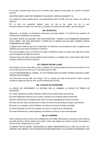 En sus ojos, la libertad tiene más luz. En sus labios, toda verdad es más verdad. Su corazón es siempre
amor (2).
NUESTRO AMIGO, NUESTRO HERMANO Y SALVADOR: “JESÚS DE NAZARET” (4).
Sus caminos no tienen pérdida jamás, sus pensamientos tienen el brillo de la paz. Venid a ver quién es
Jesús (2).
Por la vida voy queriendo explicar quién me dio la luz, quién me dio la paz.
No quiero imponer a nadie mi fe. Pero eso sí, yo gritaré, el nombre de quien hablé: “Jesús de Nazaret”.
306. IGLESIA SOY
Iglesia soy, y tú también, en el bautismo renacemos a una vida singular. Y al confirmar hoy nuestra fe, la
proclamamos compartiendo el mismo pan.
NO VAYAS TRISTE EN SOLEDAD, VEN CON NOSOTROS Y VERÁS A LOS HERMANOS CAMINANDO
EN EL AMOR. VEN CON NOSOTROS Y SERÁS EN LA FAMILIA UN HIJO MÁS, IREMOS JUNTOS
CAMINANDO EN EL AMOR.
La Iglesia es tan maternal, que me ha engendrado, me alimenta y me acompaña sin cesar. La Iglesia es tan
maternal que nunca duda en abrazarme y perdonar.
Yo la veré envejecer, pero a mi madre con arrugas y defectos la querré. La quiero más, pues sé muy bien
que ha envejecido sin dejarme de querer.
Tensiones hay y las habrá, porque nosotros somos hombres y no ángeles de luz. Pero al final, sólo al final,
la Iglesia humilde encontrará su plenitud.
307. PORQUE DIOS ME LLAMÓ
Esta mañana, una vez más vuelvo a rezar y a pedirte tu luz, porque jamás sé caminar sin escuchar a tu voz
que me dice que Tú me amas, que Tú me llamas para vivir feliz.
YO VOY RECORRIENDO EL CAMINO. YO VOY PORQUE DIOS ES AMOR. PORQUE DIOS ME LLAMÓ.
PORQUE DIOS ES AMOR.
Hoy como ayer, una vez más, voy a llorar, a reír y a pensar que nada sé del porvenir. Toda mi ciencia
consiste en saber que Dios me ama, que Él me llama para vivir feliz.
308. LA NOCHE NO INTERRUMPE
LA NOCHE NO INTERRUMPE TU HISTORIA CON EL HOMBRE; LA NOCHE ES TIEMPO DE
SALVACIÓN.
De noche descendía tu escala misteriosa, hasta la misma piedra donde Jacob dormía.
De noche celebrabas la Pascua con tu pueblo, mientras en las tinieblas volaba el exterminio.
Abraham contaba tribus de estrellas cada noche; de noche prolongabas la voz de tu promesa.
De noche, por tres veces, oyó Samuel su nombre; de noche eran los sueños tu lengua más profunda.
De noche, en un pesebre, nacía tu Palabra; de noche lo anunciaron el ángel y la estrella.
La noche fue testigo de Cristo en el sepulcro; la noche vio la gloria de su resurrección.
De noche esperaremos tu vuelta repentina y encontrarás a punto la luz de nuestra lámpara.
309. ID Y ENSEÑAD
Sois la semilla que ha de crecer, sois la estrella que ha de brillar. Sois levadura, sois grano de sal, antorcha
que debe alumbrar. Sois la mañana que vuelve a nacer, sois espiga que empieza a granar. Sois aguijón y
caricia a la vez, testigos que voy a enviar.
ID AMIGOS POR EL MUNDO, ANUNCIANDO EL AMOR. MENSAJEROS DE LA VIDA, DE LA PAZ Y EL
PERDÓN. SED, AMIGOS, LOS TESTIGOS DE MI RESURRECCIÓN. ID LLEVANDO MI PRESENCIA, CON
 