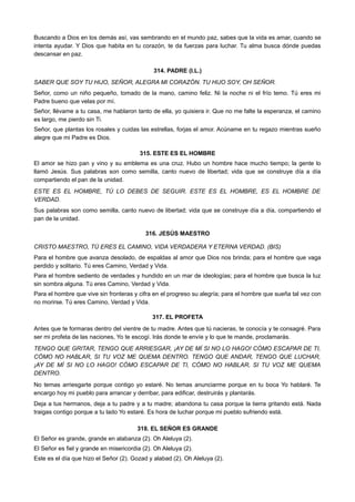 Buscando a Dios en los demás así, vas sembrando en el mundo paz, sabes que la vida es amar, cuando se
intenta ayudar. Y Dios que habita en tu corazón, te da fuerzas para luchar. Tu alma busca dónde puedas
descansar en paz.
314. PADRE (I.L.)
SABER QUE SOY TU HIJO, SEÑOR, ALEGRA MI CORAZÓN. TU HIJO SOY, OH SEÑOR.
Señor, como un niño pequeño, tomado de la mano, camino feliz. Ni la noche ni el frío temo. Tú eres mi
Padre bueno que velas por mí.
Señor, llévame a tu casa, me hablaron tanto de ella, yo quisiera ir. Que no me falte la esperanza, el camino
es largo, me pierdo sin Ti.
Señor, que plantas los rosales y cuidas las estrellas, forjas el amor. Acúname en tu regazo mientras sueño
alegre que mi Padre es Dios.
315. ESTE ES EL HOMBRE
El amor se hizo pan y vino y su emblema es una cruz. Hubo un hombre hace mucho tiempo; la gente lo
llamó Jesús. Sus palabras son como semilla, canto nuevo de libertad; vida que se construye día a día
compartiendo el pan de la unidad.
ESTE ES EL HOMBRE, TÚ LO DEBES DE SEGUIR. ESTE ES EL HOMBRE, ES EL HOMBRE DE
VERDAD.
Sus palabras son como semilla, canto nuevo de libertad; vida que se construye día a día, compartiendo el
pan de la unidad.
316. JESÚS MAESTRO
CRISTO MAESTRO, TÚ ERES EL CAMINO, VIDA VERDADERA Y ETERNA VERDAD. (BIS)
Para el hombre que avanza desolado, de espaldas al amor que Dios nos brinda; para el hombre que vaga
perdido y solitario. Tú eres Camino, Verdad y Vida.
Para el hombre sediento de verdades y hundido en un mar de ideologías; para el hombre que busca la luz
sin sombra alguna. Tú eres Camino, Verdad y Vida.
Para el hombre que vive sin fronteras y cifra en el progreso su alegría; para el hombre que sueña tal vez con
no morirse. Tú eres Camino, Verdad y Vida.
317. EL PROFETA
Antes que te formaras dentro del vientre de tu madre. Antes que tú nacieras, te conocía y te consagré. Para
ser mi profeta de las naciones, Yo te escogí. Irás donde te envíe y lo que te mande, proclamarás.
TENGO QUE GRITAR, TENGO QUE ARRIESGAR, ¡AY DE MÍ SI NO LO HAGO! CÓMO ESCAPAR DE TI,
CÓMO NO HABLAR, SI TU VOZ ME QUEMA DENTRO. TENGO QUE ANDAR, TENGO QUE LUCHAR,
¡AY DE MÍ SI NO LO HAGO! CÓMO ESCAPAR DE TI, CÓMO NO HABLAR, SI TU VOZ ME QUEMA
DENTRO.
No temas arriesgarte porque contigo yo estaré. No temas anunciarme porque en tu boca Yo hablaré. Te
encargo hoy mi pueblo para arrancar y derribar, para edificar, destruirás y plantarás.
Deja a tus hermanos, deja a tu padre y a tu madre; abandona tu casa porque la tierra gritando está. Nada
traigas contigo porque a tu lado Yo estaré. Es hora de luchar porque mi pueblo sufriendo está.
318. EL SEÑOR ES GRANDE
El Señor es grande, grande en alabanza (2). Oh Aleluya (2).
El Señor es fiel y grande en misericordia (2). Oh Aleluya (2).
Este es el día que hizo el Señor (2). Gozad y alabad (2). Oh Aleluya (2).
 