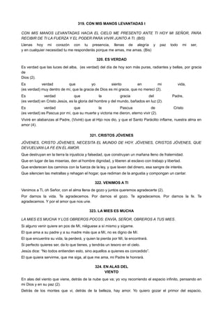 319. CON MIS MANOS LEVANTADAS I
CON MIS MANOS LEVANTADAS HACIA EL CIELO ME PRESENTO ANTE TI HOY MI SEÑOR, PARA
RECIBIR DE TI LA FUERZA Y EL PODER PARA VIVIR JUNTO A TI. (BIS)
Llenas hoy mi corazón con tu presencia, llenas de alegría y paz todo mi ser,
y en cualquier necesidad tu me responderás porque me amas, me amas. (Bis)
320. ES VERDAD
Es verdad que las luces del alba, (es verdad) del día de hoy son más puras, radiantes y bellas, por gracia
de
Dios (2).
Es verdad que yo siento en mi vida,
(es verdad) muy dentro de mí, que la gracia de Dios es mi gracia, que no merecí (2).
Es verdad que la gracia del Padre,
(es verdad) en Cristo Jesús, es la gloria del hombre y del mundo, bañados en luz (2).
Es verdad que la Pascua de Cristo
(es verdad) es Pascua por mí, que su muerte y victoria me dieron, eterno vivir (2).
Viviré en alabanzas al Padre, (Viviré) que al Hijo nos dio, y que el Santo Paráclito inflame, nuestra alma en
amor (4).
321. CRISTOS JÓVENES
JÓVENES, CRISTO JÓVENES, NECESITA EL MUNDO DE HOY. JÓVENES, CRISTOS JÓVENES, QUE
DEVUELVAN LA FE EN EL AMOR.
Que destruyan en la tierra la injusticia y falsedad, que construyan un mañana lleno de fraternidad.
Que en lugar de las miserias, den al hombre dignidad, y liberen al esclavo con trabajo y libertad.
Que enderecen los caminos con la fuerza de la ley, y que laven del dinero, esa sangre de interés.
Que silencien las metrallas y rehagan el hogar, que rediman de la angustia y compongan un cantar.
322. VENIMOS A TI
Venimos a Ti, oh Señor, con el alma llena de gozo y juntos queremos agradecerte (2).
Por darnos la vida. Te agradecemos. Por darnos el gozo. Te agradecemos. Por darnos la fe. Te
agradecemos. Y por el amor que nos une.
323. LA MIES ES MUCHA
LA MIES ES MUCHA Y LOS OBREROS POCOS: ENVÍA, SEÑOR, OBREROS A TUS MIES.
Si alguno venir quiere en pos de Mí, niéguese a sí mismo y sígame.
El que ama a su padre y a su madre más que a Mí, no es digno de Mí.
El que encuentra su vida, la perderá, y quien la pierda por Mí, la encontrará.
Si perfecto quieres ser, da lo que tienes, y tendrás un tesoro en el cielo.
Jesús dice: “No todos entienden esto, sino aquellos a quienes es concedido”.
El que quiera servirme, que me siga, al que me ama, mi Padre le honrará.
324. EN ALAS DEL
VIENTO
En alas del viento que viene, detrás de la nube que va; yo voy recorriendo el espacio infinito, pensando en
mi Dios y en su paz (2).
Detrás de los montes que vi, detrás de la belleza, hay amor. Yo quiero gozar el primor del espacio,
 