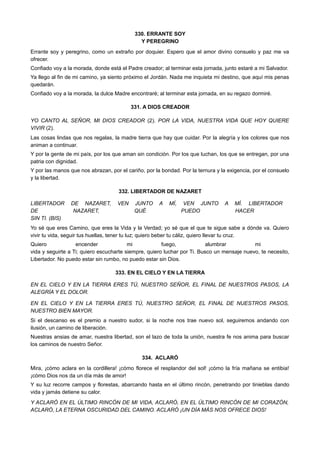 330. ERRANTE SOY
Y PEREGRINO
Errante soy y peregrino, como un extraño por doquier. Espero que el amor divino consuelo y paz me va
ofrecer.
Confiado voy a la morada, donde está el Padre creador; al terminar esta jornada, junto estaré a mi Salvador.
Ya llego al fin de mi camino, ya siento próximo el Jordán. Nada me inquieta mi destino, que aquí mis penas
quedarán.
Confiado voy a la morada, la dulce Madre encontraré; al terminar esta jornada, en su regazo dormiré.
331. A DIOS CREADOR
YO CANTO AL SEÑOR, MI DIOS CREADOR (2). POR LA VIDA, NUESTRA VIDA QUE HOY QUIERE
VIVIR (2).
Las cosas lindas que nos regalas, la madre tierra que hay que cuidar. Por la alegría y los colores que nos
animan a continuar.
Y por la gente de mi país, por los que aman sin condición. Por los que luchan, los que se entregan, por una
patria con dignidad.
Y por las manos que nos abrazan, por el cariño, por la bondad. Por la ternura y la exigencia, por el consuelo
y la libertad.
332. LIBERTADOR DE NAZARET
LIBERTADOR DE NAZARET, VEN JUNTO A MÍ, VEN JUNTO A MÍ. LIBERTADOR
DE NAZARET, QUÉ PUEDO HACER
SIN TI. (BIS)
Yo sé que eres Camino, que eres la Vida y la Verdad; yo sé que el que te sigue sabe a dónde va. Quiero
vivir tu vida, seguir tus huellas, tener tu luz; quiero beber tu cáliz, quiero llevar tu cruz.
Quiero encender mi fuego, alumbrar mi
vida y seguirte a Ti; quiero escucharte siempre, quiero luchar por Ti. Busco un mensaje nuevo, te necesito,
Libertador. No puedo estar sin rumbo, no puedo estar sin Dios.
333. EN EL CIELO Y EN LA TIERRA
EN EL CIELO Y EN LA TIERRA ERES TÚ, NUESTRO SEÑOR, EL FINAL DE NUESTROS PASOS, LA
ALEGRÍA Y EL DOLOR.
EN EL CIELO Y EN LA TIERRA ERES TÚ, NUESTRO SEÑOR, EL FINAL DE NUESTROS PASOS,
NUESTRO BIEN MAYOR.
Si el descanso es el premio a nuestro sudor, si la noche nos trae nuevo sol, seguiremos andando con
ilusión, un camino de liberación.
Nuestras ansias de amar, nuestra libertad, son el lazo de toda la unión, nuestra fe nos anima para buscar
los caminos de nuestro Señor.
334. ACLARÓ
Mira, ¡cómo aclara en la cordillera! ¡cómo florece el resplandor del sol! ¡cómo la fría mañana se entibia!
¡cómo Dios nos da un día más de amor!
Y su luz recorre campos y florestas, abarcando hasta en el último rincón, penetrando por tinieblas dando
vida y jamás detiene su calor.
Y ACLARÓ EN EL ÚLTIMO RINCÓN DE MI VIDA, ACLARÓ, EN EL ÚLTIMO RINCÓN DE MI CORAZÓN,
ACLARÓ, LA ETERNA OSCURIDAD DEL CAMINO. ACLARÓ ¡UN DÍA MÁS NOS OFRECE DIOS!
 