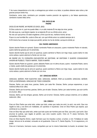 Y de nuevo despertamos a la vida, a entregarnos por entero a su labor, si pudiera detener esta rutina y dar
gracias porque existo hoy.
Cambiaría, como todo, cambiaría por completo nuestra posición de egoísmo y de falsas apariencias,
cambiaría nuestro falso amor.
335. DIOS ES MI
PADRE
DIOS ES MI PADRE, MI PADRE ES DIOS. (BIS)
Si Dios cuida de mí, qué me puede faltar, ni un sólo instante Él me deja de mirar, jamás.
Mi vida suya es, cual diestro tejedor, la va tejiendo Él con su infinito amor, amor.
No ves con qué primor, Él sabe engalanar, al lirio que tal vez, mañana morirá, tal vez.
Pues si a una humilde flor, cuida tu Dios así, con qué infinito amor no cuidará siempre de ti.
Si Él mismo fue a buscar, la oveja que perdió; jamás me ha de olvidar, aunque le olvide yo.
336. PADRE AMERINDIO
Quiero decirte Padre en aymará. Quiero nombrarte Padre en araucano, quiero mostrarte Padre mi otavalo,
quiero darte las gracias por mi amerindia.
Quiero decirte fuerte que te amo en quechua, quiero sembrar tu Reino con trigo maya, quiero darte mi vida
como azteca, quiero adornar tu frente con oro inca.
MI PADRE EN TU CORAZÓN ENCUENTRO MI SINTONÍA. MI SINTONÍA Y QUIERO CONSAGRAR
AHORA MI PUEBLO, TODO A MARÍA, TODO A MARÍA.
Quiero decirte Padre en guaraní, quiero alabarte Padre con mi alma shuara, quiero mostrarte Padre, sierra
y mares, quiero darte las gracias por mi amerindia.
Quiero decirte fuerte que te amo en quechua, quiero sembrar tu Reino con trigo maya, quiero darte mi vida
como azteca, quiero adornar tu frente con oro inca.
337. GRACIAS SEÑOR
GRACIAS, SEÑOR, POR NUESTRA VIDA. GRACIAS, SEÑOR, POR LA ILUSIÓN. GRACIAS, SEÑOR,
POR LA ESPERANZA, GRACIAS DE TODO CORAZÓN.
Gracias, Señor, por cada hora, gracias, Señor, por cada flor. Gracias, Señor, porque esperamos, a que
mañana brille el sol. (Bis)
Gracias, Señor por la sonrisa; gracias, Señor, por el calor. Gracias, Señor, por cada hombre, que aún confía
en el amor. (Bis)
Gracias, Señor, por los amigos; gracias, Señor, por el amor. Gracias, Señor, porque creemos, en tu callada
redención. (Bis)
338. CREO II
Creo en Dios Padre que ante todo, antes que todo, antes que nada me amó, te amó, nos amó. Que nos
regaló la vida y una tierra sin maldades, sin oprobios ni injusticias. Creo en Dios Padre que espera, que
continúa en su creación.
Creo en Dios Hijo que ante todo, antes que todo quiso ser hombre para ser Dios, que amó, que luchó. Que
anuncia la justicia, que regala el perdón, que ama nuestro sueño. Creo en Ti Jesús hermano, fiel
compañero, Dios amor.
Creo en Dios Espíritu Divino, soplo hermano que me impulsa a amar, a luchar, a vivir. Fortaleza en cada
riesgo, ternura en la amistad, consuelo en el quebranto. Creo en Ti, Santo Espíritu, Tú mi esperanza y mi
poder.
Creo en ti hermano, hermano nuevo, compañero por ser tú mismo fraternidad, la ilusión, la amistad. Que
 