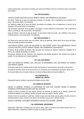 cuidas nuestra tierra, que amas a tu pueblo, que vives para el Reino. Creo en ti, hermano nuevo, anunciador
de mi Señor.
339. VEN SALVADOR I
CIELOS LLOVED VUESTRA JUSTICIA; ÁBRETE TIERRA; HAZ GERMINAR AL SALVADOR.
Oh Señor, Pastor de la casa de Israel que conduces a tu pueblo. Ven a rescatarnos con el poder de tu
brazo. Ven pronto, Señor. Ven Salvador.
Oh Sabiduría salida de la boca del Padre, anunciada por profetas. Ven a enseñarnos el camino de la
salvación. Ven pronto Señor. Ven Salvador.
Hijo de David, estandarte de los pueblos y los Reyes, a quien aclama el mundo entero. Ven a libertarnos
Señor, no tardes ya. Ven pronto señor. Ven Salvador.
Llave de David y cetro de la casa de Israel. Tú que reinas sobre el mundo, ven a libertar a los que en
tinieblas esperan. Ven pronto Señor. Ven Salvador.
340. VEN SALVADOR II
Oh Pastor de la casa de Israel, trae a tu pueblo, trae ya la salvación. Verbo eterno de la boca del Padre,
fuiste anunciado por labios de profetas.
VEN PRONTO SEÑOR, LLEGA OH SALVADOR (2). VEN SEÑOR JESÚS, VEN LIBERTADOR. CIELOS
LLOVED VUESTRA JUSTICIA, ÁBRETE TIERRA, HAZ GERMINAR AL SALVADOR (2).
El clamor de los pueblos se levanta. Hijo de David, las naciones te esperan. Queremos la llegada de tu
Reino, ven a liberar del pecado a tu pueblo.
Emmanuel, Salvador de las naciones, eres esperanza del pueblo peregrino. Sol naciente que obras la
justicia, Tú nos salvarás con tu brazo poderoso.
341. VEN, VEN SEÑOR
VEN, VEN SEÑOR NO TARDES. VEN, VEN QUE TE ESPERAMOS. VEN, VEN SEÑOR, NO TARDES,
VEN PRONTO, SEÑOR.
El mundo muere de frío, el alma perdió el calor, los hombres no son hermanos, el mundo no tiene amor.
Envuelto en sombría noche, el mundo sin paz no ve, buscando va una esperanza, buscando, Señor, tu fe.
Al mundo le falta vida, al mundo le falta luz, al mundo le falta el cielo, al mundo le faltas Tú.
342. PREPARAD EL
CAMINO DEL SEÑOR
Preparad el camino al Señor y escuchad la Palabra de Dios. (Bis)
343. HIMNO DE ADVIENTO
DESDE LA MAÑANA, VIVAMOS LA ESPERANZA EN DIOS QUE VENDRÁ. DESDE LA MAÑANA
VIVAMOS LA ESPERANZA EN DIOS QUE NOS SALVARÁ.
Vendrá, la tierra no tendrá ya más sequía. Vendrá, los hombres se alzarán de su tristeza. Vendrá, los
hombres le hallarán en su pobreza. Vendrá, el mundo vivirá con alegría. Vendrá, vendrá.
Vendrá, la luz irá creciendo en cada hora. Vendrá, la paz será más fuerte que la guerra. Vendrá, el bien se
extenderá sobre la tierra. Vendrá, la fe será en los hombres nueva aurora. Vendrá, vendrá.
DESDE LA MAÑANA, CANTEMOS HERMANOS PORQUE DIOS VENDRÁ, VENDRÁ.
344. ESPERANDO, ESPERANDO
Esperando, esperando, al Mesías que nos ha de salvar, tierra y hombres que sueñan porque Dios va a
llegar. Esperando... Esperamos, Señor tu venida, tu venida de verdad.
 