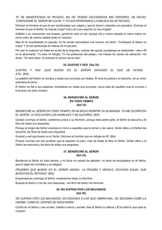 TE HE MANIFESTADO MI PECADO, NO HE TENIDO ESCONDIDOS MIS ERRORES. HE DICHO:
“CONFESARÉ AL SEÑOR MI CULPA” Y TÚ HAS PERDONADO LA MALICIA DE MI PECADO.
Dichoso el hombre al que le son perdonadas sus culpas y que le fueron cubiertos sus pecados. Dichoso el
hombre al que el Señor no imputa ningún mal y en cuyo espíritu no hay engaño.
Callaba y se consumían mis huesos, gimiendo todo el día; porque día y noche pesaba tu mano sobre mí,
como estío de verano estaba árido mi corazón.
Mas te he manifestado mi pecado, no he tenido escondidos mis errores; he dicho: “Confesaré al Señor mi
culpa” Y tú has perdonado la malicia de mi pecado.
Por eso te suplican tus fieles en el día de la angustia, cuando las aguas caudalosas se desbordan, mas a Él
no le alcanzarán. Tú eres mi refugio, Tú me preservas del peligro, me rodeas de cantos de salvación, me
dices: “Te haré sabio, te indicaré el camino de la vida”.
35. GUSTAD Y VED (Sal 32)
GUSTAD Y VED ¡QUÉ BUENO ES EL SEÑOR! DICHOSO EL QUE SE ACOGE
A ÉL. (BIS)
La palabra del Señor es sincera y todas sus acciones son leales. Él ama la justicia y el derecho, de su amor
está llena la tierra.
El Señor es fiel a sus palabras, bondadoso en todas sus acciones, cerca está de aquellos que lo invocan y
lo buscan de todo corazón.
36. BENDECIRÉ AL SEÑOR
EN TODO TIEMPO
(Sal 33)
BENDECIRÉ AL SEÑOR EN TODO TIEMPO, EN MI BOCA SIEMPRE SU ALABANZA, YO ME GLORÍO EN
EL SEÑOR. LO ESCUCHEN LOS HUMILDES Y SE ALEGREN. (BIS)
Cantad conmigo al Señor, cantemos juntos a su Nombre, porque este pobre grita, el Señor le escucha y le
libra de todas sus angustias.
Porque el ángel del Señor acampa en torno a aquellos que le temen y les salva. Gritan ellos y el Señor les
escucha, los libra de todas sus angustias.
Gustad y ved qué bueno es el Señor. Dichoso el hombre que se refugia en Él. (Bis)
Porque muchas son las pruebas que le esperan al justo, mas de todas le libra el Señor. Gritan ellos y el
Señor les escucha y los libra de todas sus angustias.
37. BENDECIRÉ AL SEÑOR
(Sal 33)
Bendeciré al Señor en todo tiempo, y mi boca no cesará de alabarlo, mi alma se enorgullece en el Señor,
que lo oigan los humildes y se alegren.
PRUEBEN QUE BUENO ES EL SEÑOR HAGAN LA PRUEBA Y VÉANLO, DICHOSO AQUEL QUE
BUSCA EN ÉL REFUGIO. (BIS)
Engrandezcan conmigo al Señor, ensalcemos todos su Nombre.
Busqué al Señor y me dio una respuesta, me libró de todos mis temores.
38. NO SUFRAS POR LOS MALVADOS
(Sal 36)
NO SUFRAS POR LOS MALVADOS, NO ENVIDIES A LOS QUE OBRAN MAL, SE SECARÁN COMO LA
HIERBA, COMO EL CÉSPED SE AGOSTARÁN.
Confía en el Señor y haz el bien, habita tu tierra y sé leal. Sea el Señor tu delicia y Él te dará lo que pide tu
corazón.
 