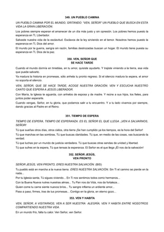 349. UN PUEBLO CAMINA
UN PUEBLO CAMINA POR EL MUNDO, GRITANDO: “VEN, SEÑOR” UN PUEBLO QUE BUSCA EN ESTA
VIDA LA GRAN LIBERACIÓN.
Los pobres siempre esperan el amanecer de un día más justo y sin opresión. Los pobres hemos puesto la
esperanza en Ti, Libertador.
Salvaste nuestra vida de la esclavitud. Esclavos de la ley sirviendo en el temor. Nosotros hemos puesto la
esperanza en Ti, Dios del amor.
El mundo por la guerra, sangra sin razón, familias destrozadas buscan un hogar. El mundo tiene puesta su
esperanza en Ti, Dios de la paz.
350. VEN, SEÑOR QUE
SE HACE TARDE
Cuando el mundo dormía en tinieblas, en tu amor, quisiste ayudarlo. Y trajiste viniendo a la tierra, esa vida
que puede salvarlo.
Ya madura la historia en promesas, sólo anhela tu pronto regreso. Si el silencio madura la espera, el amor
no soporta el silencio.
VEN, SEÑOR, QUE SE HACE TARDE, ACOGE NUESTRA ORACIÓN. VEN Y ESCUCHA NUESTRO
CANTO QUE ESPERA A JESÚS LIBERADOR.
Con María, la Iglesia te aguarda, con anhelos de esposa y de madre. Y reúne a sus hijos, los fieles, para
juntos poder esperarte.
Cuando vengas, Señor, en tu gloria, que podamos salir a tu encuentro. Y a tu lado vivamos por siempre,
dando gracias al Padre en el Reino.
351. TIEMPO DE ESPERA
TIEMPO DE ESPERA, TIEMPO DE ESPERANZA. ES EL SEÑOR EL QUE LLEGA. ¡VEN A SALVARNOS,
SEÑOR!
Tú que sueñas otros días, otros cielos, otra tierra ¡Se han cumplido ya los tiempos, es la hora del Señor!
Tú que marchas en las sombras, Tú que buscas claridades. Tú que, en medio de las cosas, vas buscando la
verdad.
Tú que luchas por un mundo de justicia verdadera. Tú que buscas otras sendas de unidad y libertad.
Tú que sufres en la espera, Tú que tensas la esperanza. El Señor es el que llega ¡Él nos da la salvación!
352. SEÑOR JESÚS,
VEN PRONTO
SEÑOR JESÚS, VEN PRONTO, ERES NUESTRA SALVACIÓN. (BIS)
Tu pueblo está en marcha a la nueva tierra. ERES NUESTRA SALVACIÓN. Sin Ti el camino se pierde en la
nada...
Por tu Iglesia santa, Tú sigues viviendo... En Ti nos sentimos todos como hermanos...
Con la Buena Nueva nutres nuestras almas... Tu Pan nos da Vida, nos da fortaleza...
Quien come tu carne siente nuevos bríos... Tu sangre inflama un ardiente amor...
Paso a paso, firmes, tras de tus promesas... Contigo en la gloria, en eterno gozo...
353. VEN Y HABITA
VEN, SEÑOR, A VISITARNOS; VEN A SER NUESTRA ALEGRÍA, VEN Y HABITA ENTRE NOSOTROS
COMPARTIENDO NUESTRA VIDA.
En un mundo frío, falta tu calor. Ven Señor, ven Señor.
 
