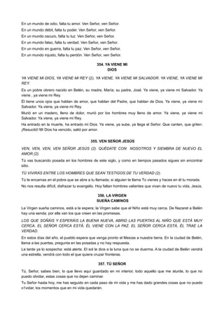 En un mundo de odio, falta tu amor. Ven Señor, ven Señor.
En un mundo débil, falta tu poder. Ven Señor, ven Señor.
En un mundo oscuro, falta tu luz. Ven Señor, ven Señor.
En un mundo falso, falta tu verdad. Ven Señor, ven Señor.
En un mundo en guerra, falta tu paz. Ven Señor, ven Señor.
En un mundo injusto, falta tu perdón. Ven Señor, ven Señor.
354. YA VIENE MI
DIOS
YA VIENE MI DIOS, YA VIENE MI REY (2). YA VIENE, YA VIENE MI SALVADOR. YA VIENE, YA VIENE MI
REY.
Es un pobre obrero nacido en Belén, su madre, María; su padre, José. Ya viene, ya viene mi Salvador. Ya
viene , ya viene mi Rey.
Él tiene unos ojos que hablan de amor, que hablan del Padre, que hablan de Dios. Ya viene, ya viene mi
Salvador. Ya viene, ya viene mi Rey.
Murió en un madero, lleno de dolor, murió por los hombres muy lleno de amor. Ya viene, ya viene mi
Salvador. Ya viene, ya viene mi Rey.
Ha entrado en la muerte, ha entrado mi Dios. Ya viene, ya sube, ya llega el Señor. Que canten, que griten:
¡Resucitó! Mi Dios ha vencido, salió por amor.
355. VEN SEÑOR JESÚS
VEN, VEN, VEN, VEN SEÑOR JESÚS (2). QUÉDATE CON NOSOTROS Y SIEMBRA DE NUEVO EL
AMOR (2).
Tú vas buscando posada en los hombres de este siglo, y como en tiempos pasados sigues sin encontrar
sitio.
TÚ VIVIRÁS ENTRE LOS HOMBRES QUE SEAN TESTIGOS DE TU VERDAD (2).
Tú te encarnas en el pobre que se abre a tu llamada; si alguien te llama Tú vienes y haces en él tu morada.
No nos resulta difícil, disfrazar tu evangelio. Hoy faltan hombres valientes que vivan de nuevo tu vida, Jesús.
356. LA VIRGEN
SUEÑA CAMINOS
La Virgen sueña caminos, está a la espera; la Virgen sabe que el Niño está muy cerca. De Nazaret a Belén
hay una senda; por ella van los que creen en las promesas.
LOS QUE SOÑÁIS Y ESPERÁIS LA BUENA NUEVA, ABRID LAS PUERTAS AL NIÑO QUE ESTÁ MUY
CERCA. EL SEÑOR CERCA ESTÁ; ÉL VIENE CON LA PAZ. EL SEÑOR CERCA ESTÁ, ÉL TRAE LA
VERDAD.
En estos días del año, el pueblo espera que venga pronto el Mesías a nuestra tierra. En la ciudad de Belén,
llama a las puertas, pregunta en las posadas y no hay respuesta.
La tarde ya lo sospecha: está alerta. El sol le dice a la luna que no se duerma. A la ciudad de Belén vendrá
una estrella, vendrá con todo el que quiera cruzar fronteras.
357. TÚ SEÑOR
Tú, Señor, sabes bien, lo que llevo aquí guardado en mi interior, todo aquello que me aturde, lo que no
puedo olvidar, estas cosas que no dejan caminar.
Tu Señor hasta hoy, me has seguido en cada paso de mi vida y me has dado grandes cosas que no puedo
o1vidar, los momentos que en mi vida quedarán.
 