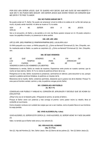 POR ESO VEN SEÑOR JESÚS, QUE TE QUIERO HOY DECIR, QUE MIS OJOS SE HAN ABIERTO Y
QUE SIN TI, NO PUEDO MÁS SEGUIR. VEN SEÑOR JESÚS QUE AHORA TENGO UN CORAZÓN QUE
ME GRITA Y TE PIDE TU AMOR.
358. NO PUEDO ANDAR SIN TI
No puedo andar sin Ti, Señor. No puedo ver amanecer: el sol no brilla si no estás en él. La flor del campo ya
murió, el prado verde marchitó: mi alma se muere si Tú no estás.
VEN A MI, SEÑOR. VEN A MI, JESÚS.
VEN (4).
Ven a mi encuentro, oh Señor, y da sentido a mi vivir, las flores quieren renacer en mí. El prado volverá a
nacer, los pajarillos trinarán y tu presencia mi alma sentirá.
359. URÍ, URÍ, URÁ
URÍ (3) URÁ. (BIS) PAMPAM (2) PAMPARAPAMPAM (BIS). LALALARA LALA
Un Niño pequeño va a nacer, un Niñito pequeño (2). ¿Cómo se llamará? Emmanuel (3). Ven, Chiquitito, ven.
Su madrecita está en Belén, su padre es carpintero (2). ¿Cómo se llamará? Emmanuel (3). Ven, Chiquitito,
ven.
360. SÉ QUE VENDRÁS
SÉ QUE VENDRÁS AL FIN DE
LOS TIEMPOS PARA ARRANCAR
LA FUERZA DEL MAL. SÉ QUE
VENDRÁS A DAR A LOS HOMBRES LA LIBERTAD.
Celebramos tu venida, Señor en medio de nosotros, Esperamos verte pronto en nuestro caminar, que la
noche se hace eterna, Señor. Si Tú no vienes te pedimos el favor de tu luz.
Peregrinos en la vida, Señor, buscamos tu presencia, caminamos en silencio, para escuchar tu voz, porque
oyendo tu palabra sentimos fortaleza, te pedimos un impulso de fe.
Misioneros de la muerte, Señor, andamos oprimidos, deseando que tu gracia nos dé la libertad. Porque Tú
eres para el hombre verdad, camino y vida, te pedimos vengas pronto Señor.
361. CONSOLAD A MI PUEBLO
(Is. 40,1-11)
CONSOLAD A MI PUEBLO Y HABLAD AL CORAZÓN DE JERUSALÉN Y DECIDLE QUE SE ACABA SU
ESCLAVITUD.
¡Ohey! Una voz en el desierto grita: «Preparad el camino, la senda al Señor».
Porque el Señor viene con potencia y trae consigo el premio: como pastor reúne su rebaño, lleva al
corderillo en sus brazos.
Como el pastor conduce con cuidado las ovejas que van a ser madres, como el pastor lleva en sus hombros
la oveja perdida.
 362. VIVID ALEGRES (Flp. 4,4ss)
VIVID ALEGRES, EL SEÑOR ESTÁ CERCA (2). VIVID ALEGRES, EL SEÑOR VIENE YA Y NOS SALVARÁ
(3).
Valor, no temáis que el Señor está cerca y nos salvará (2).
363. VEN HIJO DEL HOMBRE
(Ap. 21,17ss)
Ven (2), Hijo del Hombre (2). Ven, Señor Jesús. Ven (2) Siervo de los pobres (2). Ven (2) Señor Jesús (2).
 